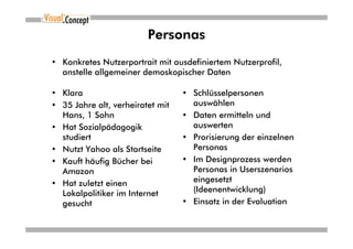 Personas
• Konkretes Nutzerportrait mit ausdefiniertem Nutzerprofil,
  anstelle allgemeiner demoskopischer Daten

• Klara                           • Schlüsselpersonen
• 35 Jahre alt, verheiratet mit     auswählen
  Hans, 1 Sohn                    • Daten ermitteln und
• Hat Sozialpädagogik               auswerten
  studiert                        • Prorisierung der einzelnen
• Nutzt Yahoo als Startseite        Personas
• Kauft häufig Bücher bei         • Im Designprozess werden
  Amazon                            Personas in Userszenarios
• Hat zuletzt einen                 eingesetzt
  Lokalpolitiker im Internet        (Ideenentwicklung)
  gesucht                         • Einsatz in der Evaluation
 