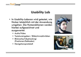 Usability Lab

• In Usability-Laboren wird getestet, wie
  Nutzer tatsächlich mit der Anwendung
  umgehen. Die Nutzeraktionen werden
  hierbei aufgezeichnet und
  ausgewertet.
     Audio/Video
     Tastatureingaben / Bildschirmaktivitäten
     Blickverlauf (Eyetracking)
     (Fixationen/Sakkaden)
     Navigationsprotokoll
 