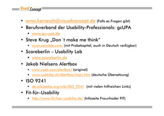 • arno.karrasch@visualconcept.de (Falls es Fragen gibt)
• Berufsverband der Usability-Professionals: gcUPA
     www.gc-upa.de
• Steve Krug „Don´t make me think“
     www.sensible.com/ (mit Probekapitel, auch in Deutsch verfügbar)
• Scoreberlin – Usability Lab
     www.scoreberlin.de
• Jakob Nielsens Alertbox
     www.useit.com/alertbox/ (original)
     www.usability.ch/Alertbox/main.htm (deutsche Übersetzung)
• ISO 9241
     de.wikipedia.org/wiki/ISO_9241 (mit vielen hilfreichen Links)
• Fit-für–Usability
     http://www.fit-fuer-usability.de/ (Infoseite Fraunhoder FIT)
 