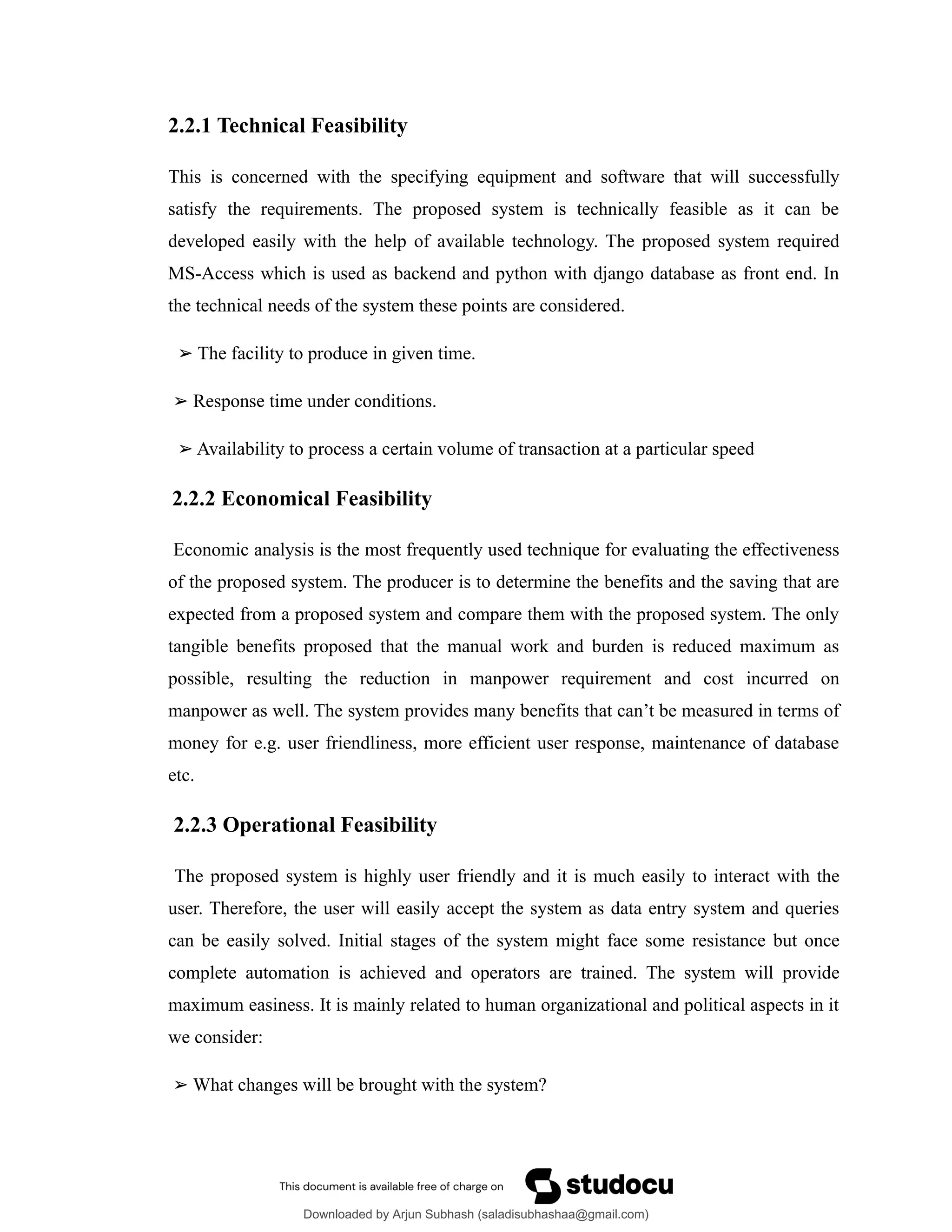 2.2.1 Technical Feasibility
This is concerned with the specifying equipment and software that will successfully
satisfy the requirements. The proposed system is technically feasible as it can be
developed easily with the help of available technology. The proposed system required
MS-Access which is used as backend and python with django database as front end. In
the technical needs of the system these points are considered.
➢ The facility to produce in given time.
➢ Response time under conditions.
➢ Availability to process a certain volume of transaction at a particular speed
2.2.2 Economical Feasibility
Economic analysis is the most frequently used technique for evaluating the effectiveness
of the proposed system. The producer is to determine the benefits and the saving that are
expected from a proposed system and compare them with the proposed system. The only
tangible benefits proposed that the manual work and burden is reduced maximum as
possible, resulting the reduction in manpower requirement and cost incurred on
manpower as well. The system provides many benefits that can’t be measured in terms of
money for e.g. user friendliness, more efficient user response, maintenance of database
etc.
2.2.3 Operational Feasibility
The proposed system is highly user friendly and it is much easily to interact with the
user. Therefore, the user will easily accept the system as data entry system and queries
can be easily solved. Initial stages of the system might face some resistance but once
complete automation is achieved and operators are trained. The system will provide
maximum easiness. It is mainly related to human organizational and political aspects in it
we consider:
➢ What changes will be brought with the system?
Downloaded by Arjun Subhash (saladisubhashaa@gmail.com)
lOMoARcPSD|35945133
 