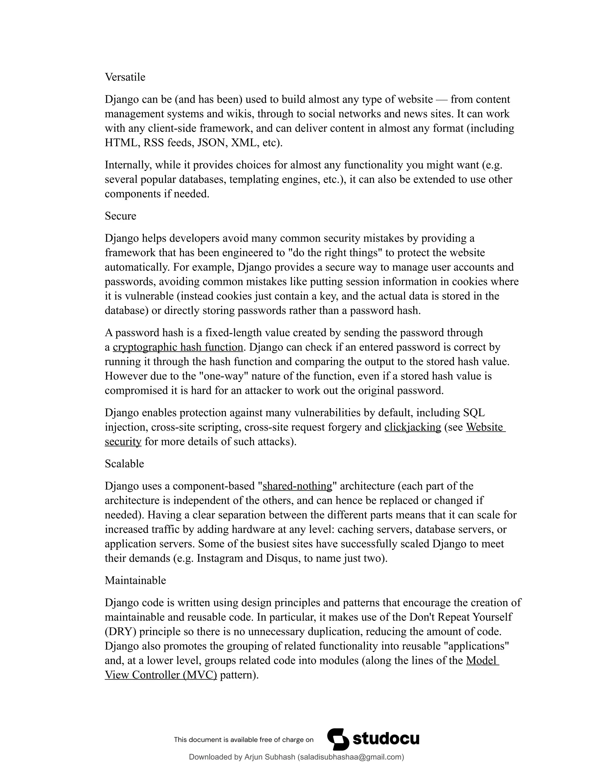Versatile
Django can be (and has been) used to build almost any type of website — from content
management systems and wikis, through to social networks and news sites. It can work
with any client-side framework, and can deliver content in almost any format (including
HTML, RSS feeds, JSON, XML, etc).
Internally, while it provides choices for almost any functionality you might want (e.g.
several popular databases, templating engines, etc.), it can also be extended to use other
components if needed.
Secure
Django helps developers avoid many common security mistakes by providing a
framework that has been engineered to "do the right things" to protect the website
automatically. For example, Django provides a secure way to manage user accounts and
passwords, avoiding common mistakes like putting session information in cookies where
it is vulnerable (instead cookies just contain a key, and the actual data is stored in the
database) or directly storing passwords rather than a password hash.
A password hash is a fixed-length value created by sending the password through
a cryptographic hash function. Django can check if an entered password is correct by
running it through the hash function and comparing the output to the stored hash value.
However due to the "one-way" nature of the function, even if a stored hash value is
compromised it is hard for an attacker to work out the original password.
Django enables protection against many vulnerabilities by default, including SQL
injection, cross-site scripting, cross-site request forgery and clickjacking (see Website
security for more details of such attacks).
Scalable
Django uses a component-based "shared-nothing" architecture (each part of the
architecture is independent of the others, and can hence be replaced or changed if
needed). Having a clear separation between the different parts means that it can scale for
increased traffic by adding hardware at any level: caching servers, database servers, or
application servers. Some of the busiest sites have successfully scaled Django to meet
their demands (e.g. Instagram and Disqus, to name just two).
Maintainable
Django code is written using design principles and patterns that encourage the creation of
maintainable and reusable code. In particular, it makes use of the Don't Repeat Yourself
(DRY) principle so there is no unnecessary duplication, reducing the amount of code.
Django also promotes the grouping of related functionality into reusable "applications"
and, at a lower level, groups related code into modules (along the lines of the Model
View Controller (MVC) pattern).
Downloaded by Arjun Subhash (saladisubhashaa@gmail.com)
lOMoARcPSD|35945133
 