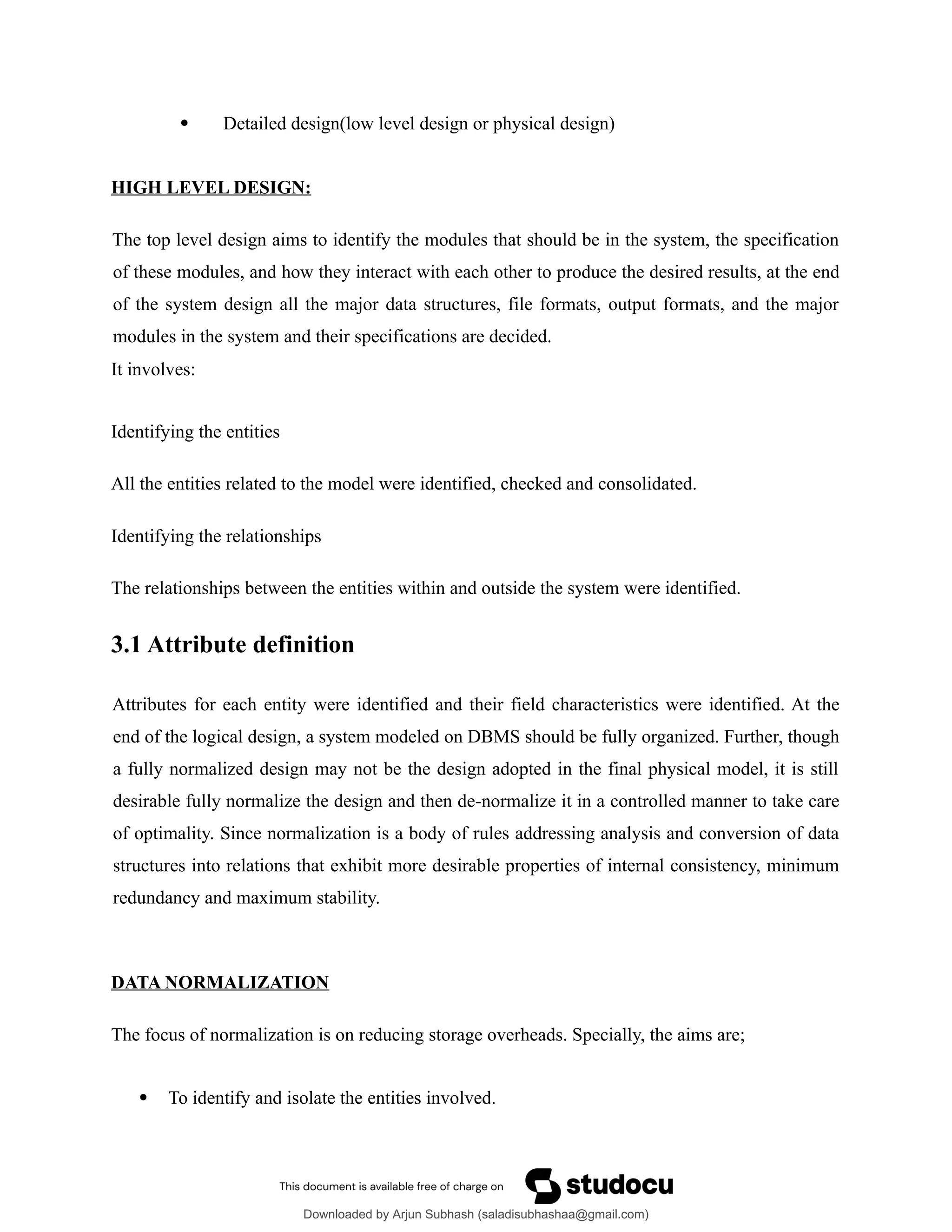  Detailed design(low level design or physical design)
HIGH LEVEL DESIGN:
The top level design aims to identify the modules that should be in the system, the specification
of these modules, and how they interact with each other to produce the desired results, at the end
of the system design all the major data structures, file formats, output formats, and the major
modules in the system and their specifications are decided.
It involves:
Identifying the entities
All the entities related to the model were identified, checked and consolidated.
Identifying the relationships
The relationships between the entities within and outside the system were identified.
3.1 Attribute definition
Attributes for each entity were identified and their field characteristics were identified. At the
end of the logical design, a system modeled on DBMS should be fully organized. Further, though
a fully normalized design may not be the design adopted in the final physical model, it is still
desirable fully normalize the design and then de-normalize it in a controlled manner to take care
of optimality. Since normalization is a body of rules addressing analysis and conversion of data
structures into relations that exhibit more desirable properties of internal consistency, minimum
redundancy and maximum stability.
DATA NORMALIZATION
The focus of normalization is on reducing storage overheads. Specially, the aims are;
 To identify and isolate the entities involved.
Downloaded by Arjun Subhash (saladisubhashaa@gmail.com)
lOMoARcPSD|35945133
 