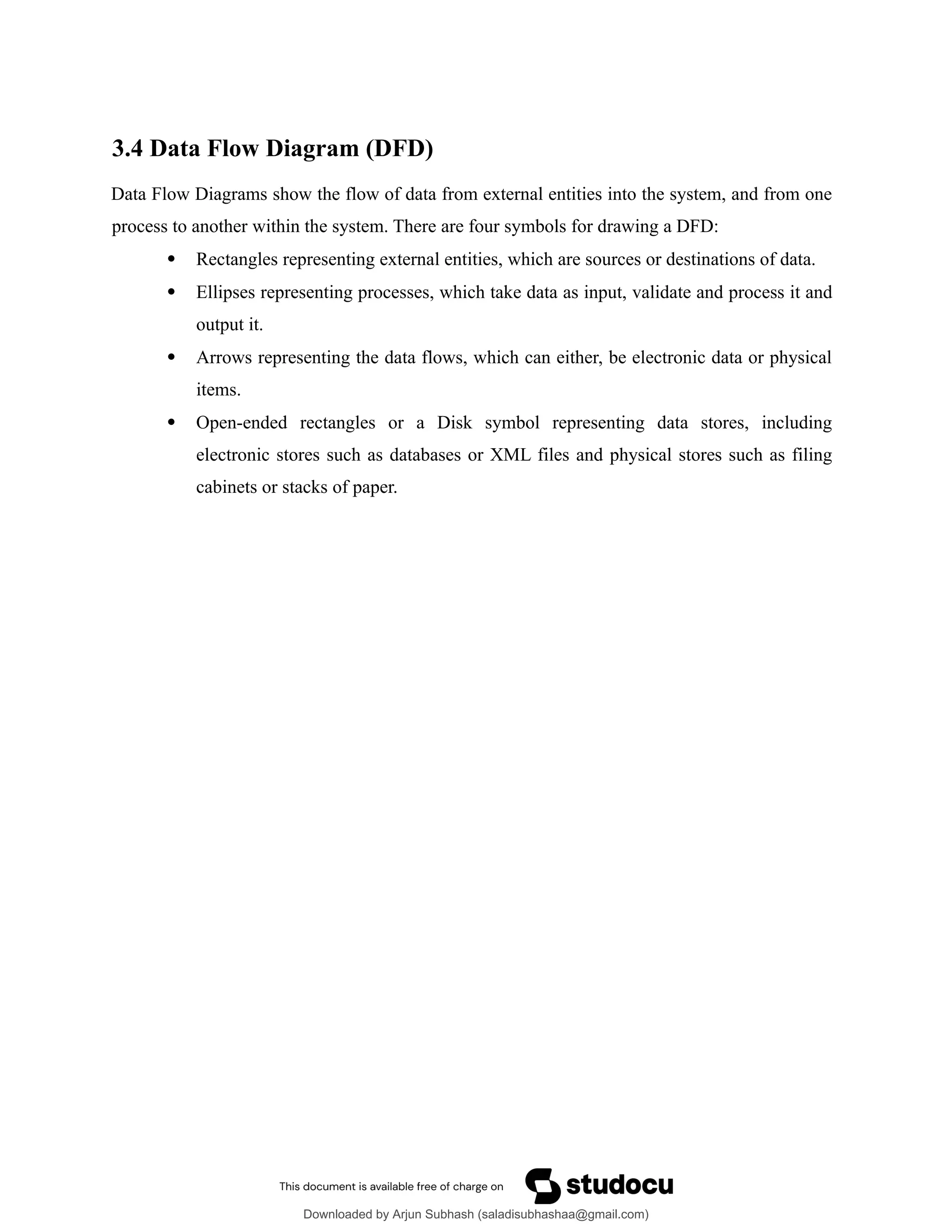 3.4 Data Flow Diagram (DFD)
Data Flow Diagrams show the flow of data from external entities into the system, and from one
process to another within the system. There are four symbols for drawing a DFD:
 Rectangles representing external entities, which are sources or destinations of data.
 Ellipses representing processes, which take data as input, validate and process it and
output it.
 Arrows representing the data flows, which can either, be electronic data or physical
items.
 Open-ended rectangles or a Disk symbol representing data stores, including
electronic stores such as databases or XML files and physical stores such as filing
cabinets or stacks of paper.
Downloaded by Arjun Subhash (saladisubhashaa@gmail.com)
lOMoARcPSD|35945133
 