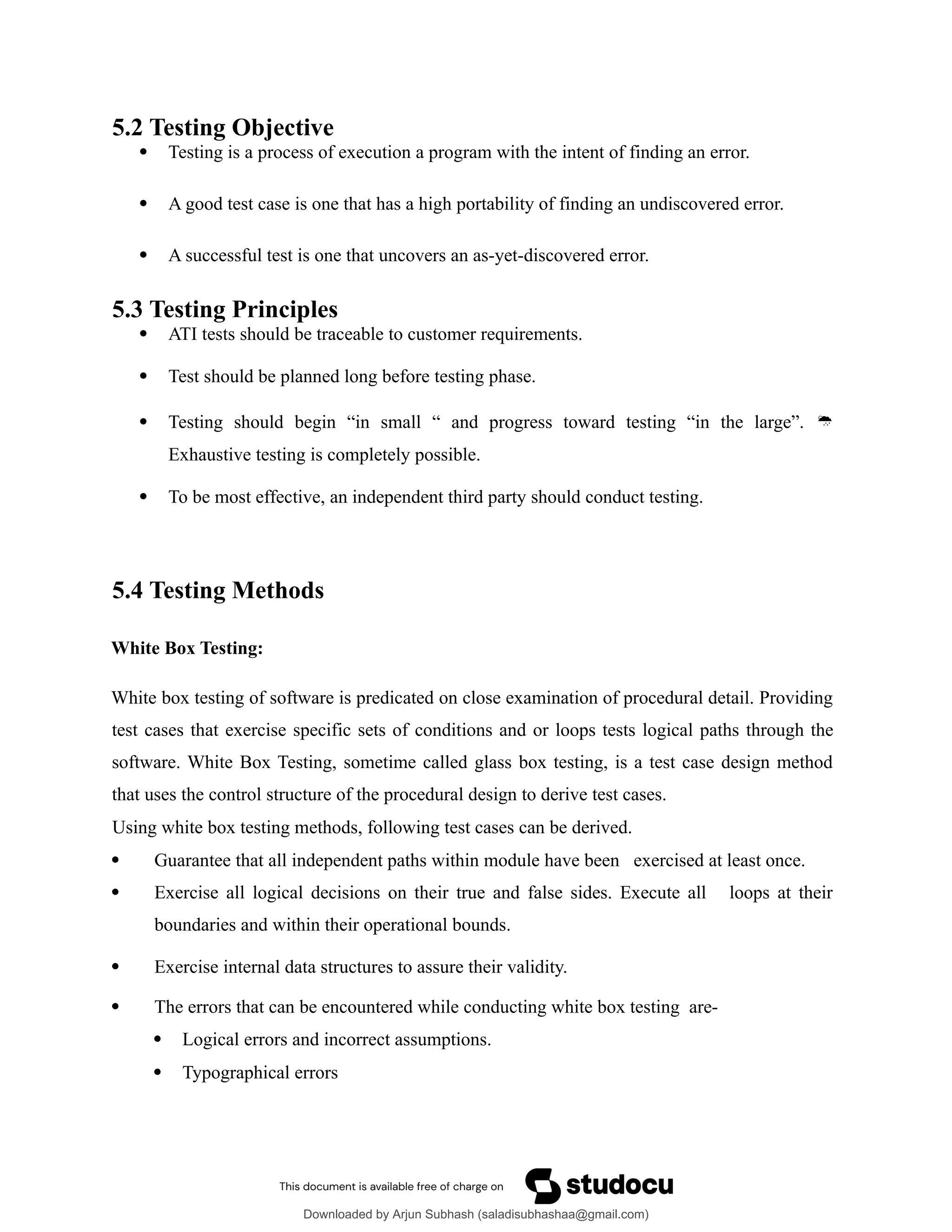 5.2 Testing Objective
 Testing is a process of execution a program with the intent of finding an error.
 A good test case is one that has a high portability of finding an undiscovered error.
 A successful test is one that uncovers an as-yet-discovered error.
5.3 Testing Principles
 ATI tests should be traceable to customer requirements.
 Test should be planned long before testing phase.
 Testing should begin “in small “ and progress toward testing “in the large”. 
Exhaustive testing is completely possible.
 To be most effective, an independent third party should conduct testing.
5.4 Testing Methods
White Box Testing:
White box testing of software is predicated on close examination of procedural detail. Providing
test cases that exercise specific sets of conditions and or loops tests logical paths through the
software. White Box Testing, sometime called glass box testing, is a test case design method
that uses the control structure of the procedural design to derive test cases.
Using white box testing methods, following test cases can be derived.
 Guarantee that all independent paths within module have been exercised at least once.
 Exercise all logical decisions on their true and false sides. Execute all loops at their
boundaries and within their operational bounds.
 Exercise internal data structures to assure their validity.
 The errors that can be encountered while conducting white box testing are-
 Logical errors and incorrect assumptions.
 Typographical errors
Downloaded by Arjun Subhash (saladisubhashaa@gmail.com)
lOMoARcPSD|35945133
 