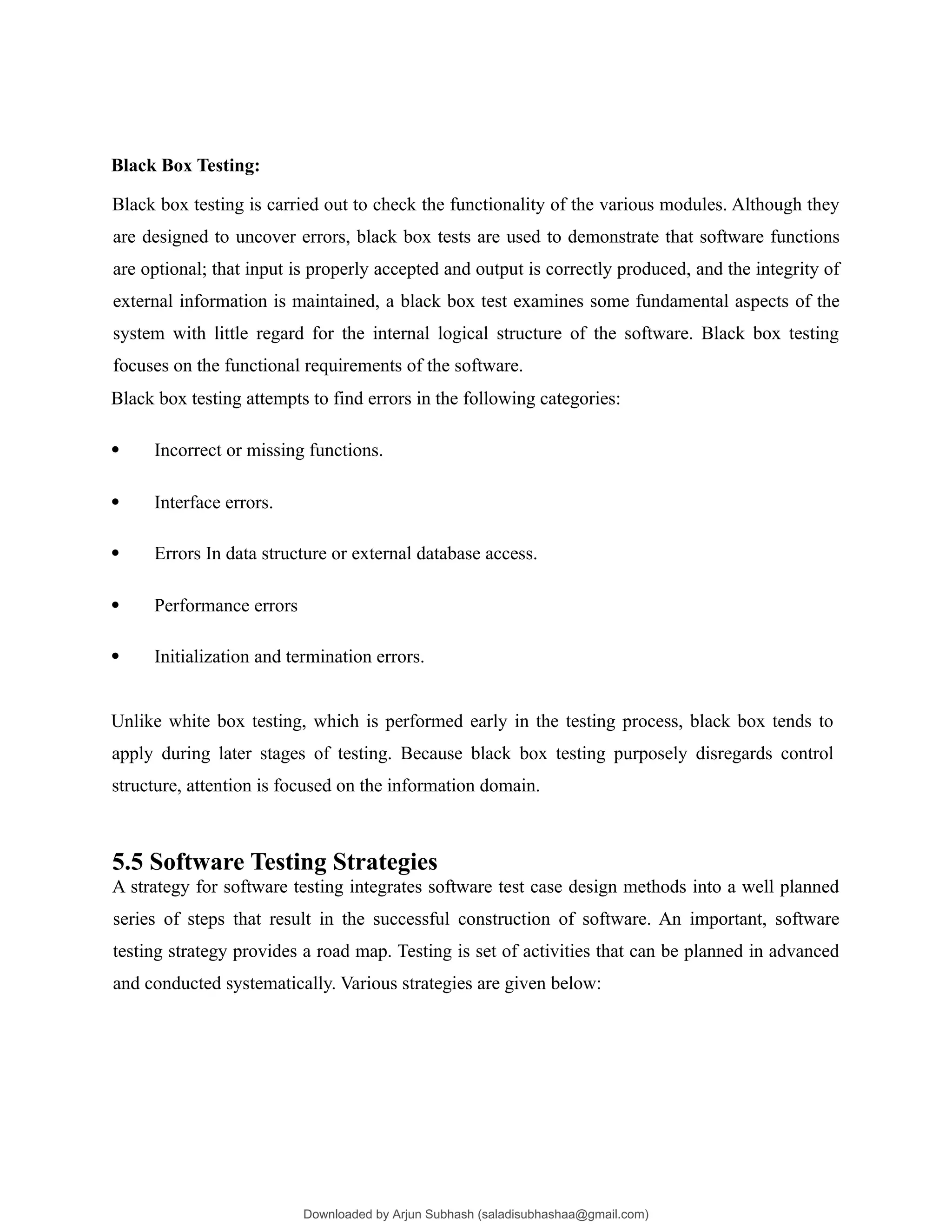 Black Box Testing:
Black box testing is carried out to check the functionality of the various modules. Although they
are designed to uncover errors, black box tests are used to demonstrate that software functions
are optional; that input is properly accepted and output is correctly produced, and the integrity of
external information is maintained, a black box test examines some fundamental aspects of the
system with little regard for the internal logical structure of the software. Black box testing
focuses on the functional requirements of the software.
Black box testing attempts to find errors in the following categories:
 Incorrect or missing functions.
 Interface errors.
 Errors In data structure or external database access.
 Performance errors
 Initialization and termination errors.
Unlike white box testing, which is performed early in the testing process, black box tends to
apply during later stages of testing. Because black box testing purposely disregards control
structure, attention is focused on the information domain.
5.5 Software Testing Strategies
A strategy for software testing integrates software test case design methods into a well planned
series of steps that result in the successful construction of software. An important, software
testing strategy provides a road map. Testing is set of activities that can be planned in advanced
and conducted systematically. Various strategies are given below:
Downloaded by Arjun Subhash (saladisubhashaa@gmail.com)
lOMoARcPSD|35945133
 