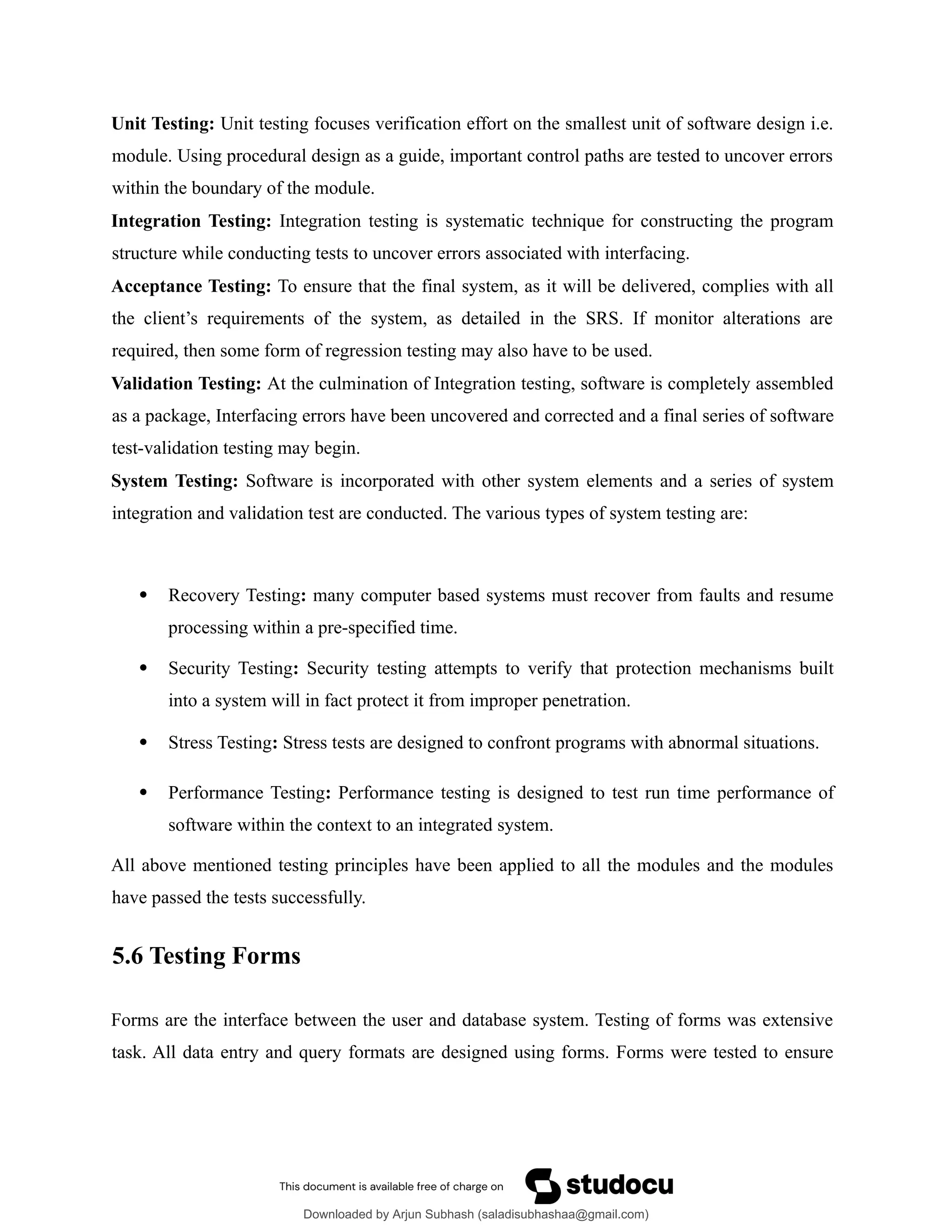 Unit Testing: Unit testing focuses verification effort on the smallest unit of software design i.e.
module. Using procedural design as a guide, important control paths are tested to uncover errors
within the boundary of the module.
Integration Testing: Integration testing is systematic technique for constructing the program
structure while conducting tests to uncover errors associated with interfacing.
Acceptance Testing: To ensure that the final system, as it will be delivered, complies with all
the client’s requirements of the system, as detailed in the SRS. If monitor alterations are
required, then some form of regression testing may also have to be used.
Validation Testing: At the culmination of Integration testing, software is completely assembled
as a package, Interfacing errors have been uncovered and corrected and a final series of software
test-validation testing may begin.
System Testing: Software is incorporated with other system elements and a series of system
integration and validation test are conducted. The various types of system testing are:
 Recovery Testing: many computer based systems must recover from faults and resume
processing within a pre-specified time.
 Security Testing: Security testing attempts to verify that protection mechanisms built
into a system will in fact protect it from improper penetration.
 Stress Testing: Stress tests are designed to confront programs with abnormal situations.
 Performance Testing: Performance testing is designed to test run time performance of
software within the context to an integrated system.
All above mentioned testing principles have been applied to all the modules and the modules
have passed the tests successfully.
5.6 Testing Forms
Forms are the interface between the user and database system. Testing of forms was extensive
task. All data entry and query formats are designed using forms. Forms were tested to ensure
Downloaded by Arjun Subhash (saladisubhashaa@gmail.com)
lOMoARcPSD|35945133
 