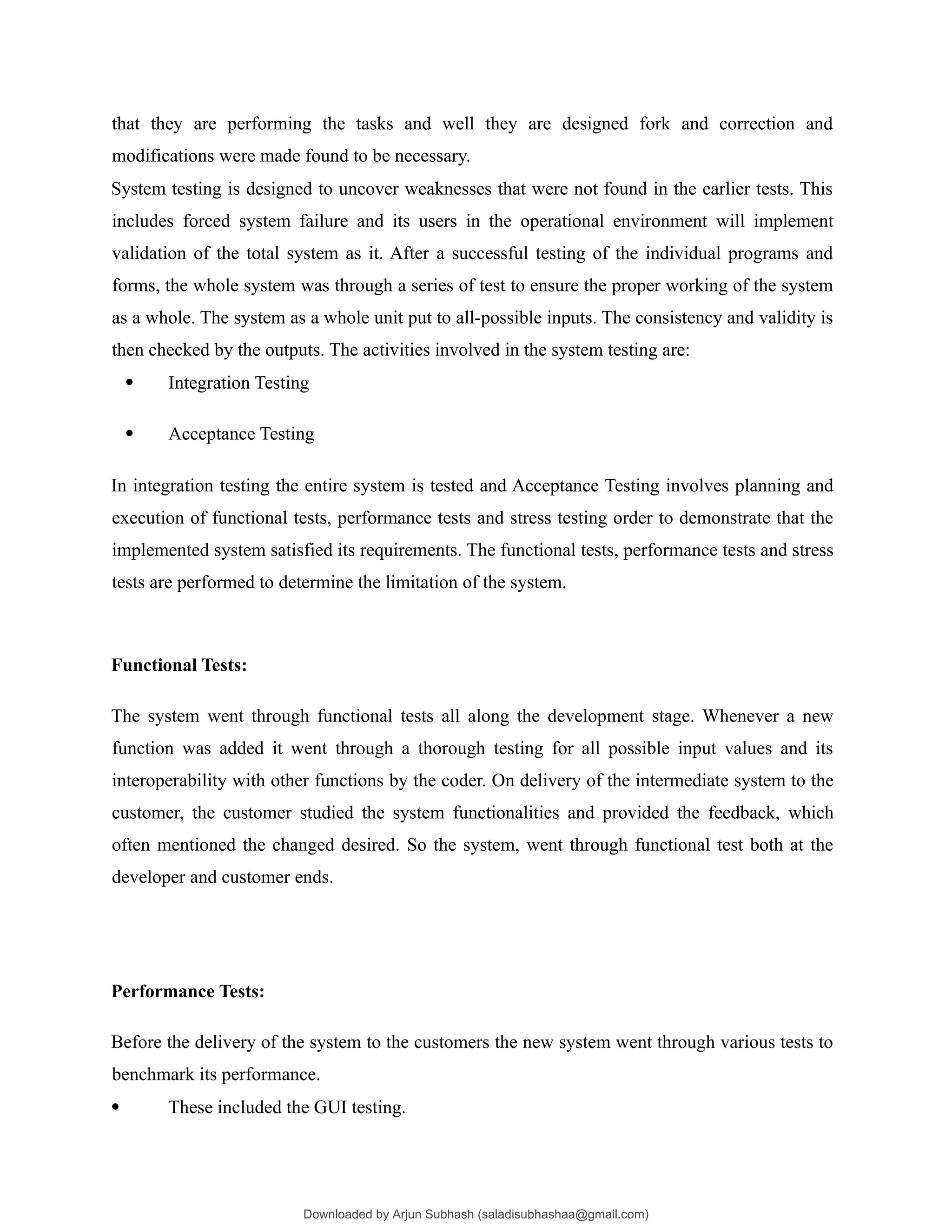 that they are performing the tasks and well they are designed fork and correction and
modifications were made found to be necessary.
System testing is designed to uncover weaknesses that were not found in the earlier tests. This
includes forced system failure and its users in the operational environment will implement
validation of the total system as it. After a successful testing of the individual programs and
forms, the whole system was through a series of test to ensure the proper working of the system
as a whole. The system as a whole unit put to all-possible inputs. The consistency and validity is
then checked by the outputs. The activities involved in the system testing are:
 Integration Testing
 Acceptance Testing
In integration testing the entire system is tested and Acceptance Testing involves planning and
execution of functional tests, performance tests and stress testing order to demonstrate that the
implemented system satisfied its requirements. The functional tests, performance tests and stress
tests are performed to determine the limitation of the system.
Functional Tests:
The system went through functional tests all along the development stage. Whenever a new
function was added it went through a thorough testing for all possible input values and its
interoperability with other functions by the coder. On delivery of the intermediate system to the
customer, the customer studied the system functionalities and provided the feedback, which
often mentioned the changed desired. So the system, went through functional test both at the
developer and customer ends.
Performance Tests:
Before the delivery of the system to the customers the new system went through various tests to
benchmark its performance.
 These included the GUI testing.
Downloaded by Arjun Subhash (saladisubhashaa@gmail.com)
lOMoARcPSD|35945133
 