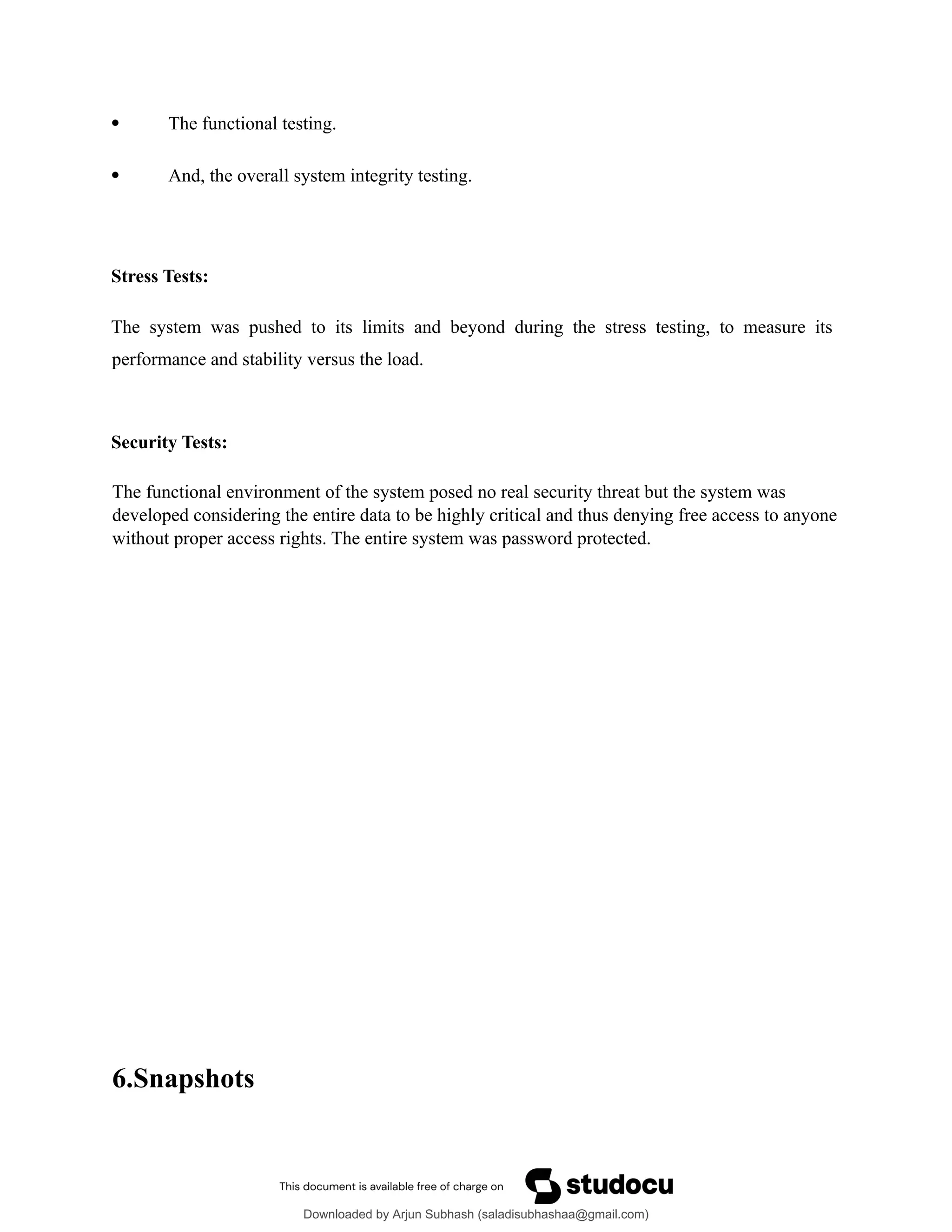  The functional testing.
 And, the overall system integrity testing.
Stress Tests:
The system was pushed to its limits and beyond during the stress testing, to measure its
performance and stability versus the load.
Security Tests:
The functional environment of the system posed no real security threat but the system was
developed considering the entire data to be highly critical and thus denying free access to anyone
without proper access rights. The entire system was password protected.
6.Snapshots
Downloaded by Arjun Subhash (saladisubhashaa@gmail.com)
lOMoARcPSD|35945133
 