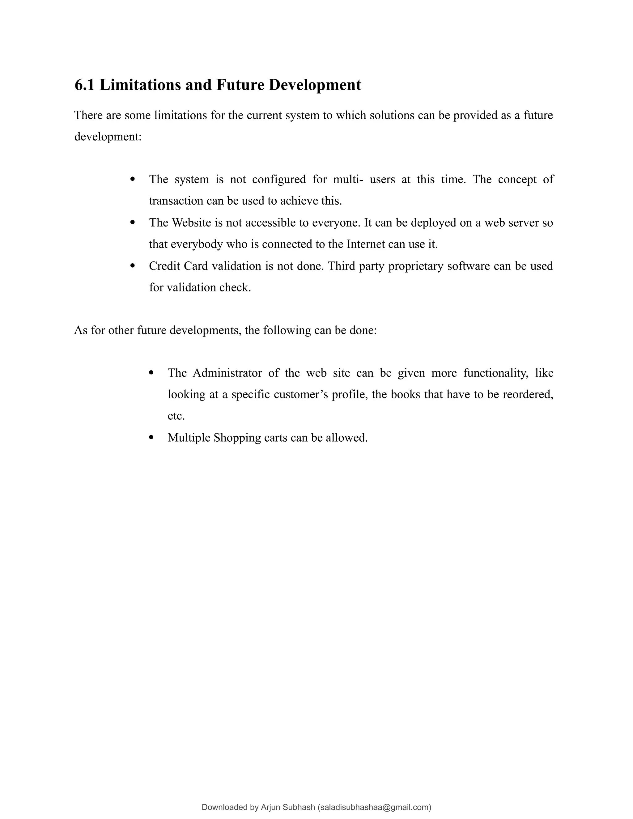6.1 Limitations and Future Development
There are some limitations for the current system to which solutions can be provided as a future
development:
 The system is not configured for multi- users at this time. The concept of
transaction can be used to achieve this.
 The Website is not accessible to everyone. It can be deployed on a web server so
that everybody who is connected to the Internet can use it.
 Credit Card validation is not done. Third party proprietary software can be used
for validation check.
As for other future developments, the following can be done:
 The Administrator of the web site can be given more functionality, like
looking at a specific customer’s profile, the books that have to be reordered,
etc.
 Multiple Shopping carts can be allowed.
Downloaded by Arjun Subhash (saladisubhashaa@gmail.com)
lOMoARcPSD|35945133
 