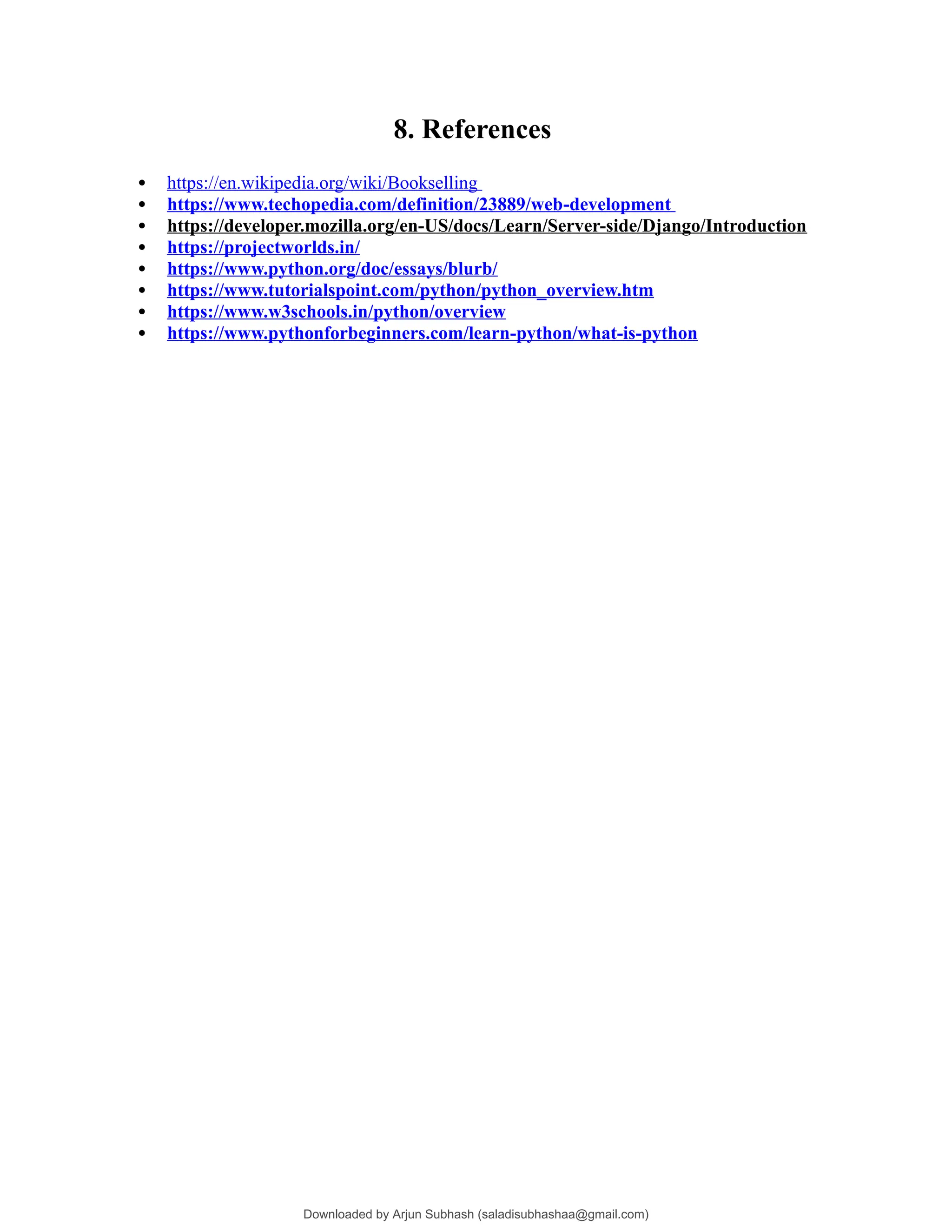 8. References
 https://en.wikipedia.org/wiki/Bookselling
 https://www.techopedia.com/definition/23889/web-development
 https://developer.mozilla.org/en-US/docs/Learn/Server-side/Django/Introduction
 https://projectworlds.in/
 https://www.python.org/doc/essays/blurb/
 https://www.tutorialspoint.com/python/python_overview.htm
 https://www.w3schools.in/python/overview
 https://www.pythonforbeginners.com/learn-python/what-is-python
Downloaded by Arjun Subhash (saladisubhashaa@gmail.com)
lOMoARcPSD|35945133
 