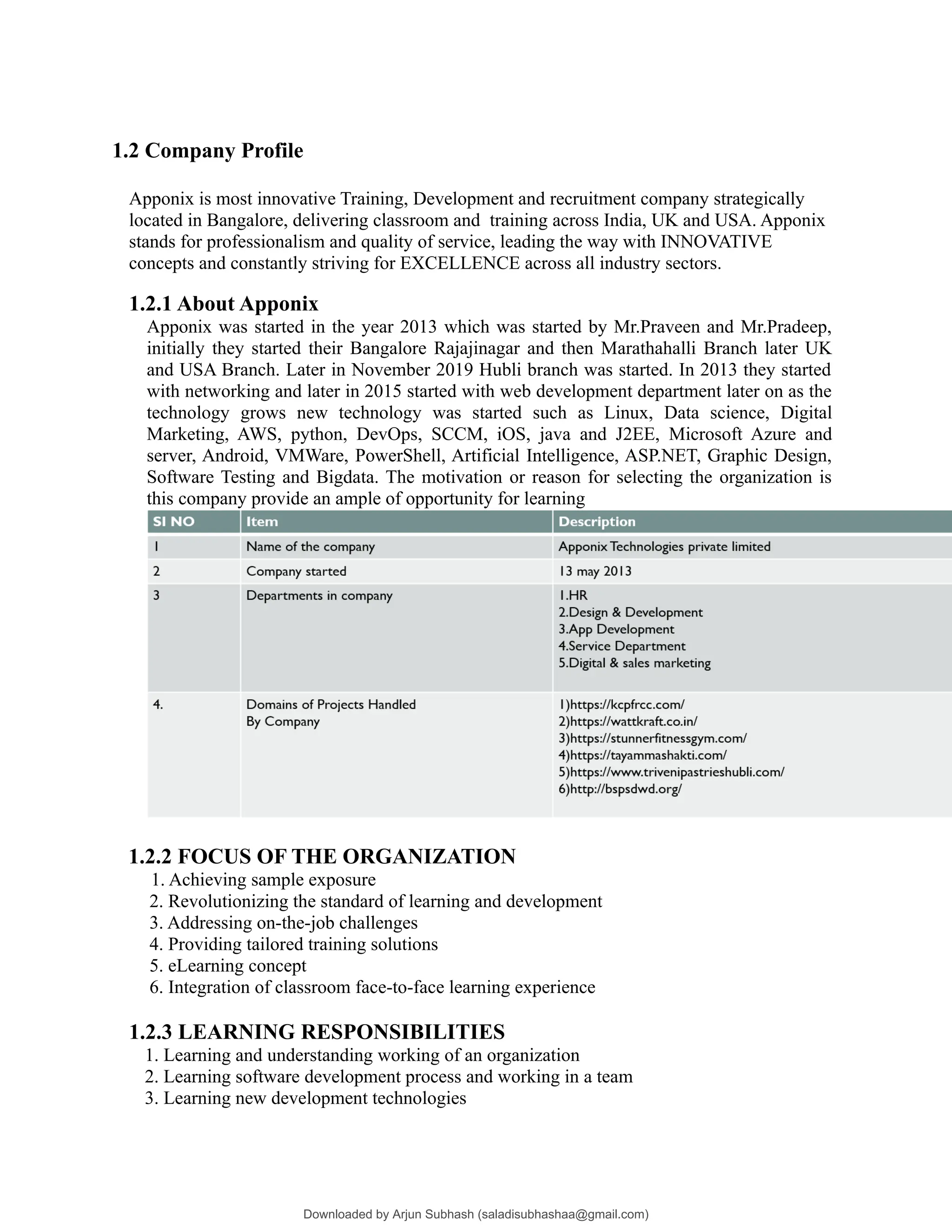 1.2 Company Profile
Apponix is most innovative Training, Development and recruitment company strategically
located in Bangalore, delivering classroom and training across India, UK and USA. Apponix
stands for professionalism and quality of service, leading the way with INNOVATIVE
concepts and constantly striving for EXCELLENCE across all industry sectors.
1.2.1 About Apponix
Apponix was started in the year 2013 which was started by Mr.Praveen and Mr.Pradeep,
initially they started their Bangalore Rajajinagar and then Marathahalli Branch later UK
and USA Branch. Later in November 2019 Hubli branch was started. In 2013 they started
with networking and later in 2015 started with web development department later on as the
technology grows new technology was started such as Linux, Data science, Digital
Marketing, AWS, python, DevOps, SCCM, iOS, java and J2EE, Microsoft Azure and
server, Android, VMWare, PowerShell, Artificial Intelligence, ASP.NET, Graphic Design,
Software Testing and Bigdata. The motivation or reason for selecting the organization is
this company provide an ample of opportunity for learning
1.2.2 FOCUS OF THE ORGANIZATION
1. Achieving sample exposure
2. Revolutionizing the standard of learning and development
3. Addressing on-the-job challenges
4. Providing tailored training solutions
5. eLearning concept
6. Integration of classroom face-to-face learning experience
1.2.3 LEARNING RESPONSIBILITIES
1. Learning and understanding working of an organization
2. Learning software development process and working in a team
3. Learning new development technologies
Downloaded by Arjun Subhash (saladisubhashaa@gmail.com)
lOMoARcPSD|35945133
 