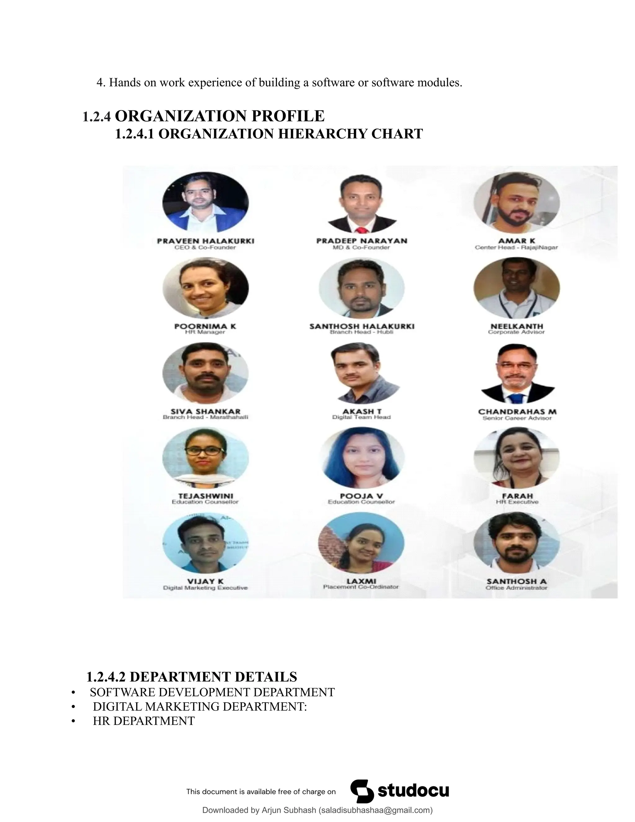 4. Hands on work experience of building a software or software modules.
1.2.4 ORGANIZATION PROFILE
1.2.4.1 ORGANIZATION HIERARCHY CHART
1.2.4.2 DEPARTMENT DETAILS
• SOFTWARE DEVELOPMENT DEPARTMENT
• DIGITAL MARKETING DEPARTMENT:
• HR DEPARTMENT
Downloaded by Arjun Subhash (saladisubhashaa@gmail.com)
lOMoARcPSD|35945133
 