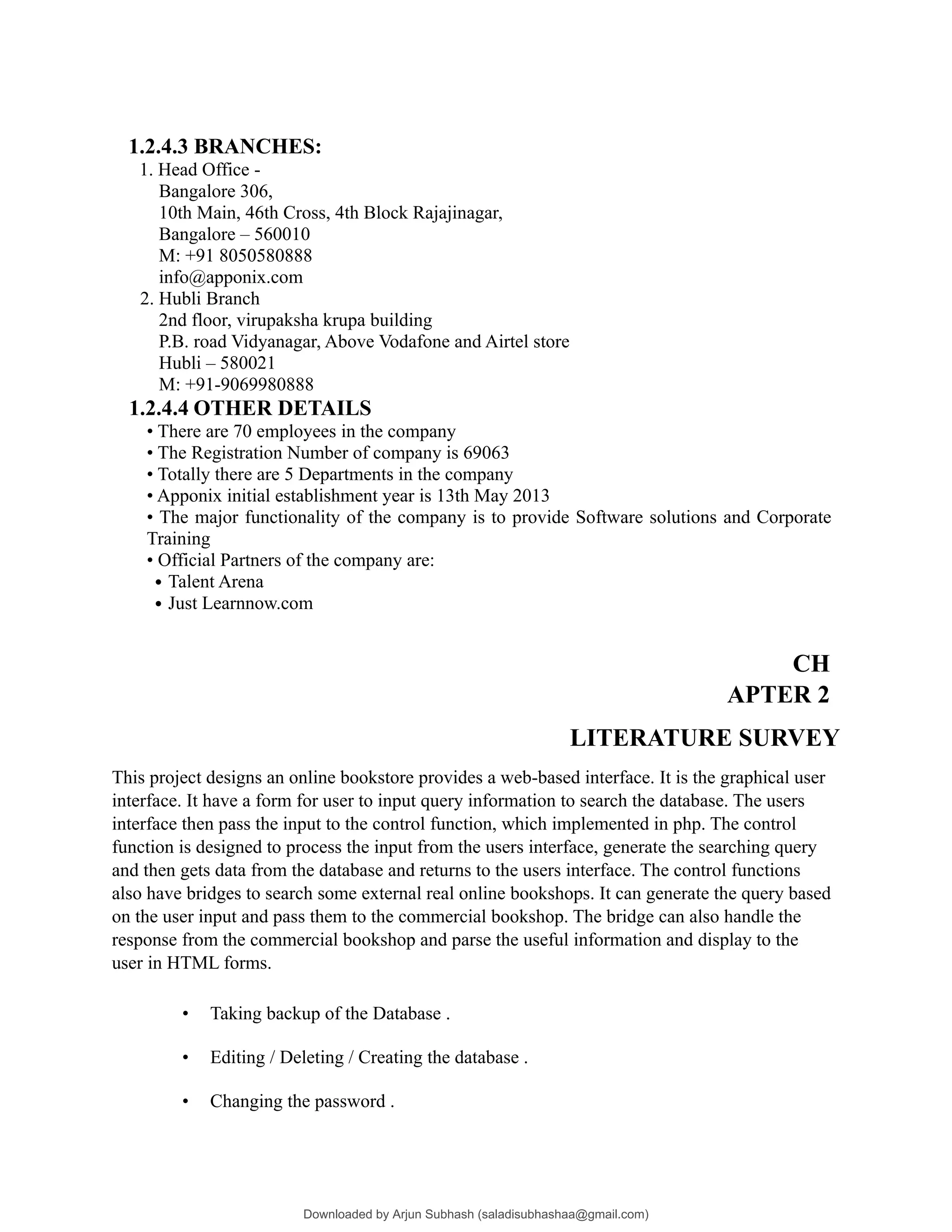 1.2.4.3 BRANCHES:
1. Head Office -
Bangalore 306,
10th Main, 46th Cross, 4th Block Rajajinagar,
Bangalore – 560010
M: +91 8050580888
info@apponix.com
2. Hubli Branch
2nd floor, virupaksha krupa building
P.B. road Vidyanagar, Above Vodafone and Airtel store
Hubli – 580021
M: +91-9069980888
1.2.4.4 OTHER DETAILS
• There are 70 employees in the company
• The Registration Number of company is 69063
• Totally there are 5 Departments in the company
• Apponix initial establishment year is 13th May 2013
• The major functionality of the company is to provide Software solutions and Corporate
Training
• Official Partners of the company are:
• Talent Arena
• Just Learnnow.com
CH
APTER 2
LITERATURE SURVEY
This project designs an online bookstore provides a web-based interface. It is the graphical user
interface. It have a form for user to input query information to search the database. The users
interface then pass the input to the control function, which implemented in php. The control
function is designed to process the input from the users interface, generate the searching query
and then gets data from the database and returns to the users interface. The control functions
also have bridges to search some external real online bookshops. It can generate the query based
on the user input and pass them to the commercial bookshop. The bridge can also handle the
response from the commercial bookshop and parse the useful information and display to the
user in HTML forms.
• Taking backup of the Database .
• Editing / Deleting / Creating the database .
• Changing the password .
Downloaded by Arjun Subhash (saladisubhashaa@gmail.com)
lOMoARcPSD|35945133
 