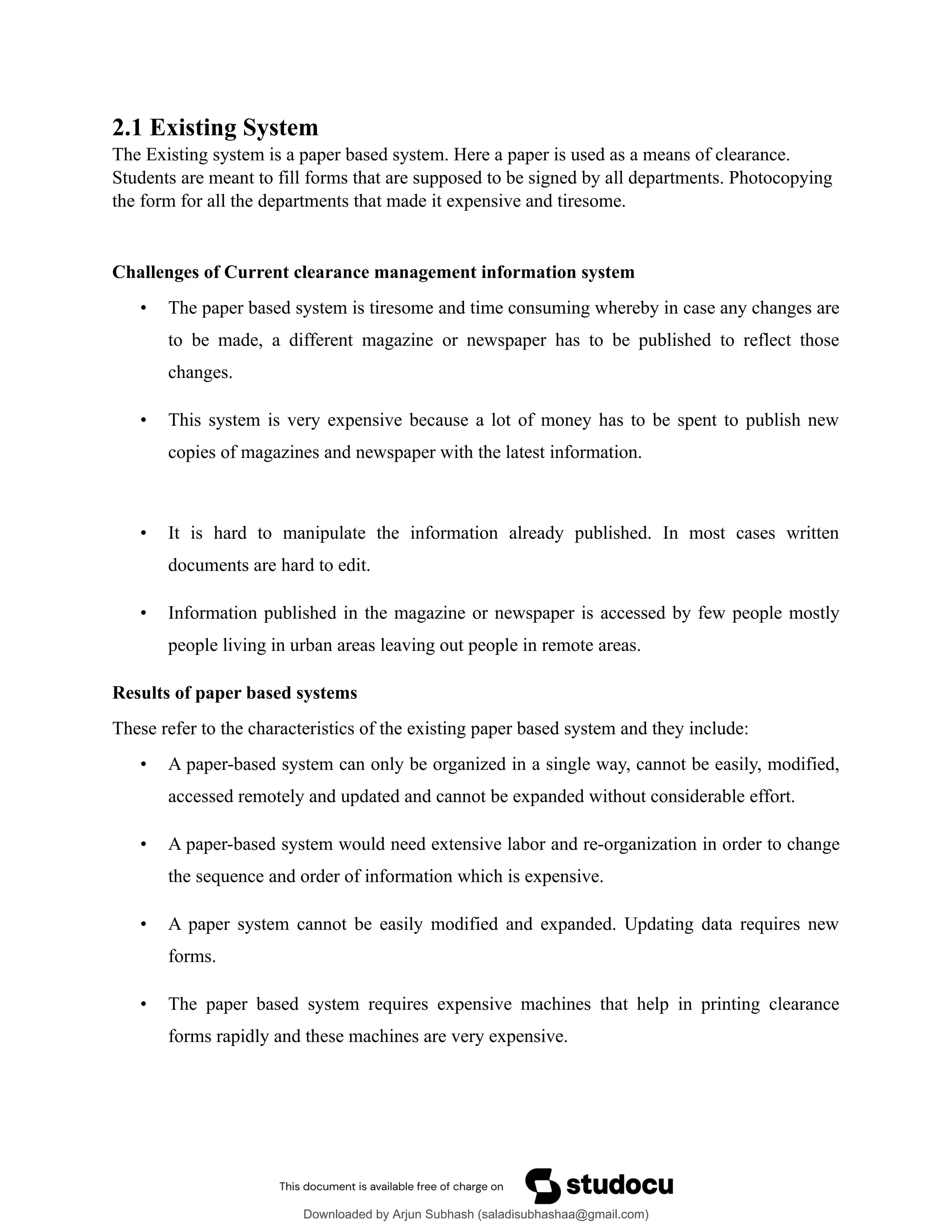 2.1 Existing System
The Existing system is a paper based system. Here a paper is used as a means of clearance.
Students are meant to fill forms that are supposed to be signed by all departments. Photocopying
the form for all the departments that made it expensive and tiresome.
Challenges of Current clearance management information system
• The paper based system is tiresome and time consuming whereby in case any changes are
to be made, a different magazine or newspaper has to be published to reflect those
changes.
• This system is very expensive because a lot of money has to be spent to publish new
copies of magazines and newspaper with the latest information.
• It is hard to manipulate the information already published. In most cases written
documents are hard to edit.
• Information published in the magazine or newspaper is accessed by few people mostly
people living in urban areas leaving out people in remote areas.
Results of paper based systems
These refer to the characteristics of the existing paper based system and they include:
• A paper-based system can only be organized in a single way, cannot be easily, modified,
accessed remotely and updated and cannot be expanded without considerable effort.
• A paper-based system would need extensive labor and re-organization in order to change
the sequence and order of information which is expensive.
• A paper system cannot be easily modified and expanded. Updating data requires new
forms.
• The paper based system requires expensive machines that help in printing clearance
forms rapidly and these machines are very expensive.
Downloaded by Arjun Subhash (saladisubhashaa@gmail.com)
lOMoARcPSD|35945133
 