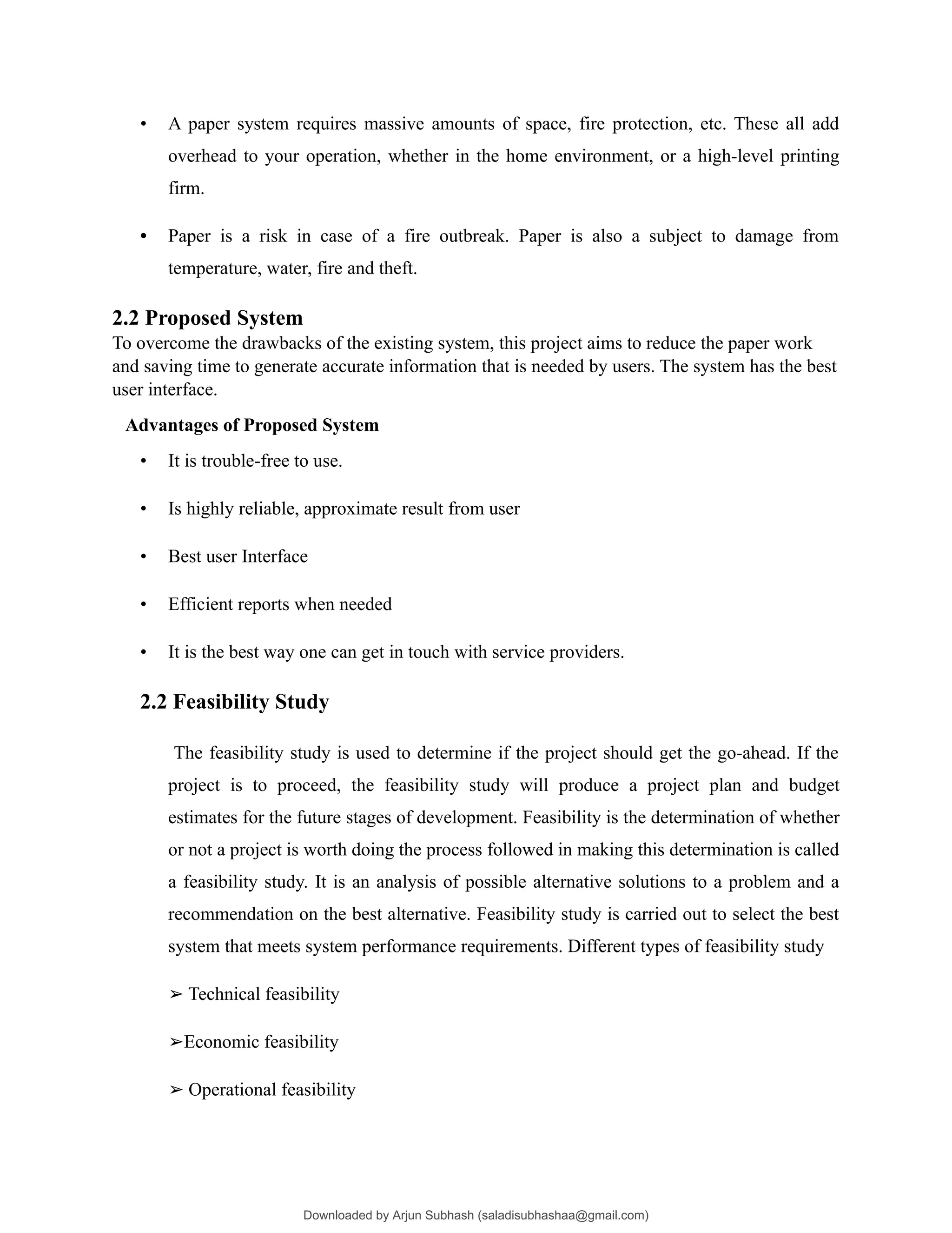 • A paper system requires massive amounts of space, fire protection, etc. These all add
overhead to your operation, whether in the home environment, or a high-level printing
firm.
• Paper is a risk in case of a fire outbreak. Paper is also a subject to damage from
temperature, water, fire and theft.
2.2 Proposed System
To overcome the drawbacks of the existing system, this project aims to reduce the paper work
and saving time to generate accurate information that is needed by users. The system has the best
user interface.
Advantages of Proposed System
• It is trouble-free to use.
• Is highly reliable, approximate result from user
• Best user Interface
• Efficient reports when needed
• It is the best way one can get in touch with service providers.
2.2 Feasibility Study
The feasibility study is used to determine if the project should get the go-ahead. If the
project is to proceed, the feasibility study will produce a project plan and budget
estimates for the future stages of development. Feasibility is the determination of whether
or not a project is worth doing the process followed in making this determination is called
a feasibility study. It is an analysis of possible alternative solutions to a problem and a
recommendation on the best alternative. Feasibility study is carried out to select the best
system that meets system performance requirements. Different types of feasibility study
➢ Technical feasibility
➢Economic feasibility
➢ Operational feasibility
Downloaded by Arjun Subhash (saladisubhashaa@gmail.com)
lOMoARcPSD|35945133
 