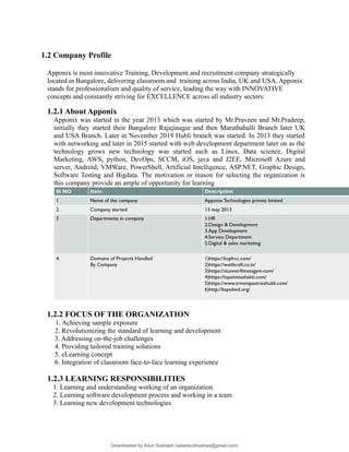 1.2 Company Profile
Apponix is most innovative Training, Development and recruitment company strategically
located in Bangalore, delivering classroom and training across India, UK and USA. Apponix
stands for professionalism and quality of service, leading the way with INNOVATIVE
concepts and constantly striving for EXCELLENCE across all industry sectors.
1.2.1 About Apponix
Apponix was started in the year 2013 which was started by Mr.Praveen and Mr.Pradeep,
initially they started their Bangalore Rajajinagar and then Marathahalli Branch later UK
and USA Branch. Later in November 2019 Hubli branch was started. In 2013 they started
with networking and later in 2015 started with web development department later on as the
technology grows new technology was started such as Linux, Data science, Digital
Marketing, AWS, python, DevOps, SCCM, iOS, java and J2EE, Microsoft Azure and
server, Android, VMWare, PowerShell, Artificial Intelligence, ASP.NET, Graphic Design,
Software Testing and Bigdata. The motivation or reason for selecting the organization is
this company provide an ample of opportunity for learning
1.2.2 FOCUS OF THE ORGANIZATION
1. Achieving sample exposure
2. Revolutionizing the standard of learning and development
3. Addressing on-the-job challenges
4. Providing tailored training solutions
5. eLearning concept
6. Integration of classroom face-to-face learning experience
1.2.3 LEARNING RESPONSIBILITIES
1. Learning and understanding working of an organization
2. Learning software development process and working in a team
3. Learning new development technologies
Downloaded by Arjun Subhash (saladisubhashaa@gmail.com)
lOMoARcPSD|35945133
 