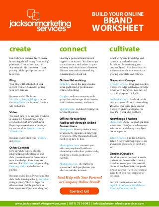 BUILD YOUR ONLINE

BRAND
WORKSHEET

create

connect

cultivate

Establish your personal brand online
by creating the following “positioning”
platforms. Create a content plan.
Stay on track. Be consistent in your
posting. Make appropriate use of
keywords.

Creating a personal brand doesn’t
happen in a vacuum. You have to get
out and connect with others in your
industry and related areas of interest.
Here are some online networking
communities to check out.

Establishing your knowledge and
connecting with others are the
foundation for cultivating your
personal brand. Use these services
and recommendations to continue
growing your skills and network.

Blog

Online Networking

Discussion Groups

Recommended Platforms:
WordPress, Tumblr, Blogger; or use
free WordPress platform and create a
self-hosted site.

Google+: online community with
groups focused on specific industries,
small business owners, and more.

Your blog will be the hub of your
content creation. Consider getting
your own domain.

Video

You don’t have to be a movie producer
or animator. Consider recording
a webcast, export a PowerPoint or
Keynote presentation as a movie, or
try a service like Powtoon.com or
VideoScribe.
Recommended Platforms: Youtube
and Vimeo.

Other Content

Develop white papers, ebooks,
infographics, photos/images, and
slide presentations that demonstrate
your knowledge. Share them on
services like SlideShare.net, your blog,
Pinterest, Flickr, and other social
profiles.
Recommended Tools: PowerPoint (for
slide decks & infographics), Piktochart
(infographics), Word or Pages for
other content (Adobe products or
their equivalent if you are a designer).

LinkedIn: one of the largest online
social platforms for professional
online networking.

Upspring.com: social networking site
for small business.

Offline Networking
Facilitated through Online
Connections

Meetup.com: Meetup makes it easy
for anyone to organize a local group
or find one of the thousands already
meeting up face-to-face.
Meetingwave.com: connects you
with new people and build new
relationships with other professionals,
employees, clients, partners or
mentors.
Meetupedia.com: site that helps
you connect with people near you
who have similar interests.

Need Help with Your Personal
or Company Online Brand?

Contact Us!

LinkedIn Groups: Engaging in online
discussions helps you learn and helps
others learn from you. You can join
up to 50 groups on LinkedIn.
Facebook Groups: Facebook, while
mostly a personal/casual networking
site, does offer some professional
discussion groups and pages. Be
selective in your choices there.

Knowledge Sharing

Quora.com: Quora is a great questionanswer site. Use Quora to learn new
information and share your subject
matter expertise.
Yahoo Answers: Similar to Quora,
Yahoo Answers allows people to ask
and answer questions on most any
topic.

Content Curation

Use all of your various social media
platforms to do more than merely
broadcast messages about yourself.
Curate valuable content that speaks
to your interests -- and the potential
interests of your next employer or
customer.
Content curation tools include:
Paper.li, Storify.com, RebelMouse.
Scoop.it, Pinterest, List.ly.

www.jacksonmarketingservices.com | (877) 721-8042 | info@jacksonmarketingservices.com

 