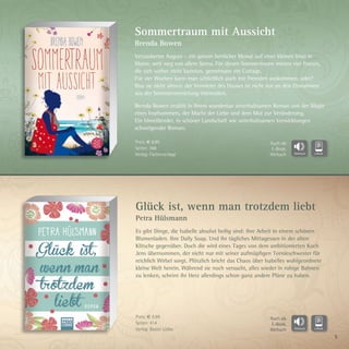5
Glück ist, wenn man trotzdem liebt
Petra Hülsmann
Es gibt Dinge, die Isabelle absolut heilig sind: ihre Arbeit in einem schönen
Blumenladen. Ihre Daily Soap. Und ihr tägliches Mittagessen in der alten
Klitsche gegenüber. Doch die wird eines Tages von dem ambitionierten Koch
Jens übernommen, der nicht nur mit seiner aufmüpfigen Teenieschwester für
reichlich Wirbel sorgt. Plötzlich bricht das Chaos über Isabelles wohlgeordnete
kleine Welt herein. Während sie noch versucht, alles wieder in ruhige Bahnen
zu lenken, scheint ihr Herz allerdings schon ganz andere Pläne zu haben.
Sommertraum mit Aussicht
Brenda Bowen
Verzauberter August – ein ganzer herrlicher Monat auf einer kleinen Insel in
Maine, weit weg von allem Stress. Für diesen Sommertraum mieten vier Frauen,
die sich vorher nicht kannten, gemeinsam ein Cottage.
Für vier Wochen kann man schließlich auch mit Fremden auskommen, oder?
Was sie nicht ahnen: der Vermieter des Hauses ist nicht nur an den Einnahmen
aus der Sommervermietung interessiert.
Brenda Bowen erzählt in ihrem wunderbar unterhaltsamen Roman von der Magie
eines Inselsommers, der Macht der Liebe und dem Mut zur Veränderung.
Ein hinreißender, in schöner Landschaft wie unterhaltsamen Verwicklungen
schwelgender Roman.
Preis: € 9,99
Seiten: 368
Verlag: Fischerverlage
Preis: € 9,99
Seiten: 414
Verlag: Bastei Lübbe
Auch als
E-Book,
Hörbuch
Auch als
E-Book,
Hörbuch
 