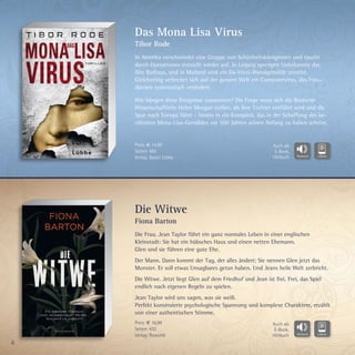 6
Die Witwe
Fiona Barton
Die Frau. Jean Taylor führt ein ganz normales Leben in einer englischen
Kleinstadt: Sie hat ein hübsches Haus und einen netten Ehemann.
Glen und sie führen eine gute Ehe.
Der Mann. Dann kommt der Tag, der alles ändert: Sie nennen Glen jetzt das
Monster. Er soll etwas Unsagbares getan haben. Und Jeans heile Welt zerbricht.
Die Witwe. Jetzt liegt Glen auf dem Friedhof und Jean ist frei. Frei, das Spiel
endlich nach eigenen Regeln zu spielen.
Jean Taylor wird uns sagen, was sie weiß.
Perfekt konstruierte psychologische Spannung und komplexe Charaktere, erzählt
von einer authentischen Stimme.
Das Mona Lisa Virus
Tibor Rode
In Amerika verschwindet eine Gruppe von Schönheitsköniginnen und taucht
durch Operationen entstellt wieder auf. In Leipzig sprengen Unbekannte das
Alte Rathaus, und in Mailand wird ein Da-Vinci-Wandgemälde zerstört.
Gleichzeitig verbreitet sich auf der ganzen Welt ein Computervirus, das Foto-
dateien systematisch verändert.
Wie hängen diese Ereignisse zusammen? Die Frage muss sich die Bostoner
Wissenschaftlerin Helen Morgan stellen, als ihre Tochter entführt wird und die
Spur nach Europa führt – hinein in ein Komplott, das in der Schaffung des be-
rühmten Mona-Lisa-Gemäldes vor 500 Jahren seinen Anfang zu haben scheint.
Preis: € 14,99
Seiten: 462
Verlag: Bastei Lübbe
Preis: € 16,99
Seiten: 432
Verlag: Rowohlt
Auch als
E-Book,
Hörbuch
Auch als
E-Book,
Hörbuch
 