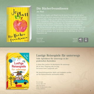 9
Lustige Reisespiele für unterwegs
Tolle Spielideen für unterwegs in der
praktischen Kartenbox
In dieser Box stecken 50 Ideenkarten für unterwegs.
Ob im Auto, Flugzeug oder im Zug.
Da kommt keine Langeweile auf!
Die abwechslungsreichen Spiele und Aufgaben werden
auf der Kartenrückseite anschaulich erklärt.
Preis: € 9,99
Format: 100 x 156
Alter: ab 8 Jahren
Seiten: 50 Ideenkarten in Box
Verlag: arsEdition
Die Bücherfreundinnen
Joe Platt
Alice, Miriam, Sophie und Abigail sind die besten Freundinnen. Sie lachen
zusammen und sie lesen zusammen. Einmal im Monat trifft sich ihr Buchclub.
Doch eine fehlt – Lydia. Vor drei Jahren starb sie an Krebs. Ihr letzter Wunsch
an die Freundinnen: Ihr Mann sollte in den Club aufgenommen werden.
Seitdem ist Jon bei jedem Treffen dabei. Die Freundschaft hat allen fünf
geholfen, mit dem Verlust fertigzuwerden. Nur Alice ist nicht glücklich.
Eine Dating-Katastrophe jagt die nächste. Kein Mann scheint richtig zu sein
für die Innenarchitektin. Ihre Freundinnen sind fest entschlossen, Alice zu
ihrem Glück zu zwingen, denn sie ahnen, dass es näherliegt, als Alice sich
eingestehen will.
Preis: € 9,99
Seiten: 384
Verlag: Rowohlt
Auch als
E-Book,
Hörbuch
 
