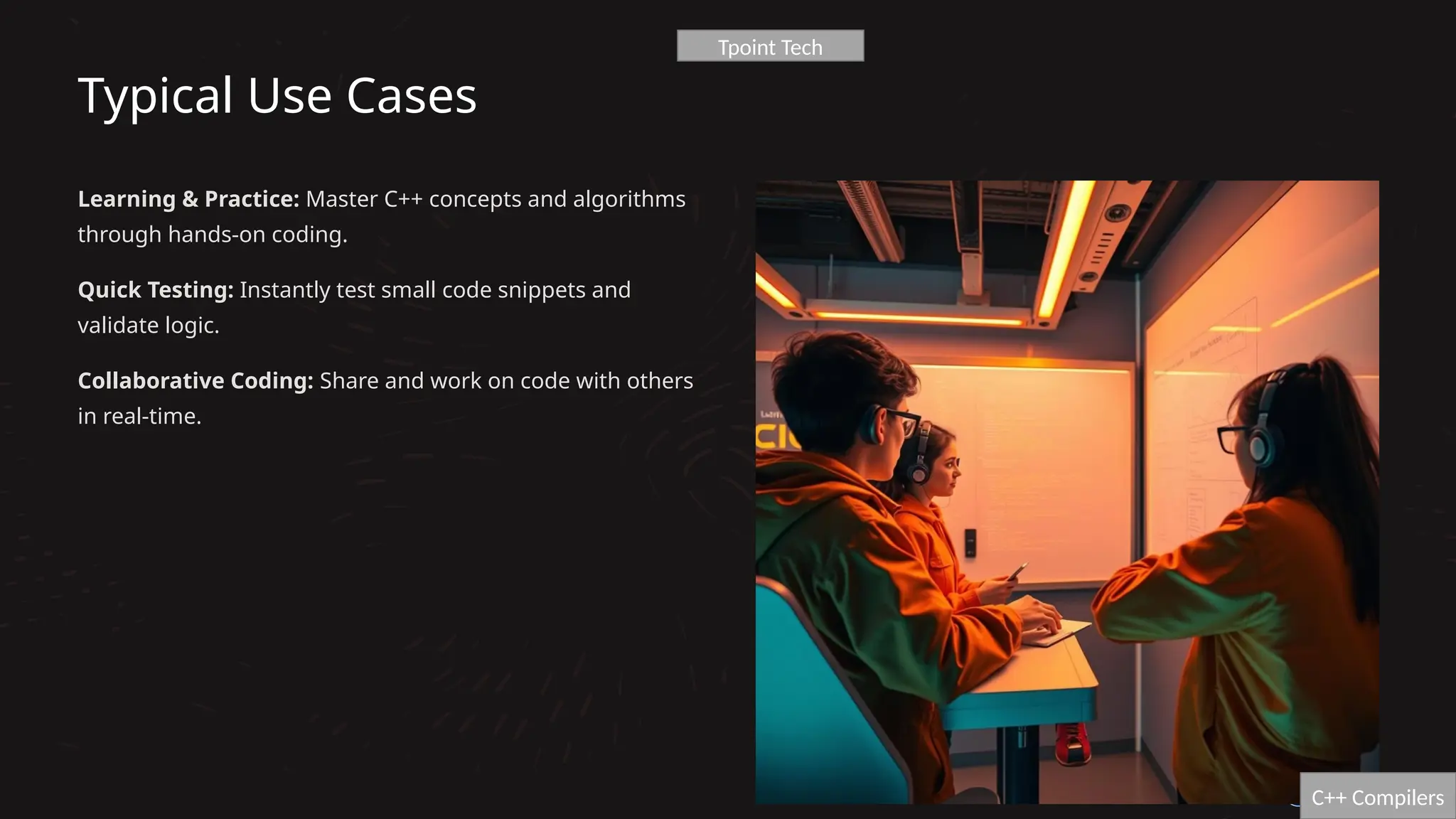 Typical Use Cases
Learning & Practice: Master C++ concepts and algorithms
through hands-on coding.
Quick Testing: Instantly test small code snippets and
validate logic.
Collaborative Coding: Share and work on code with others
in real-time.
C++ Compilers
Tpoint Tech
 