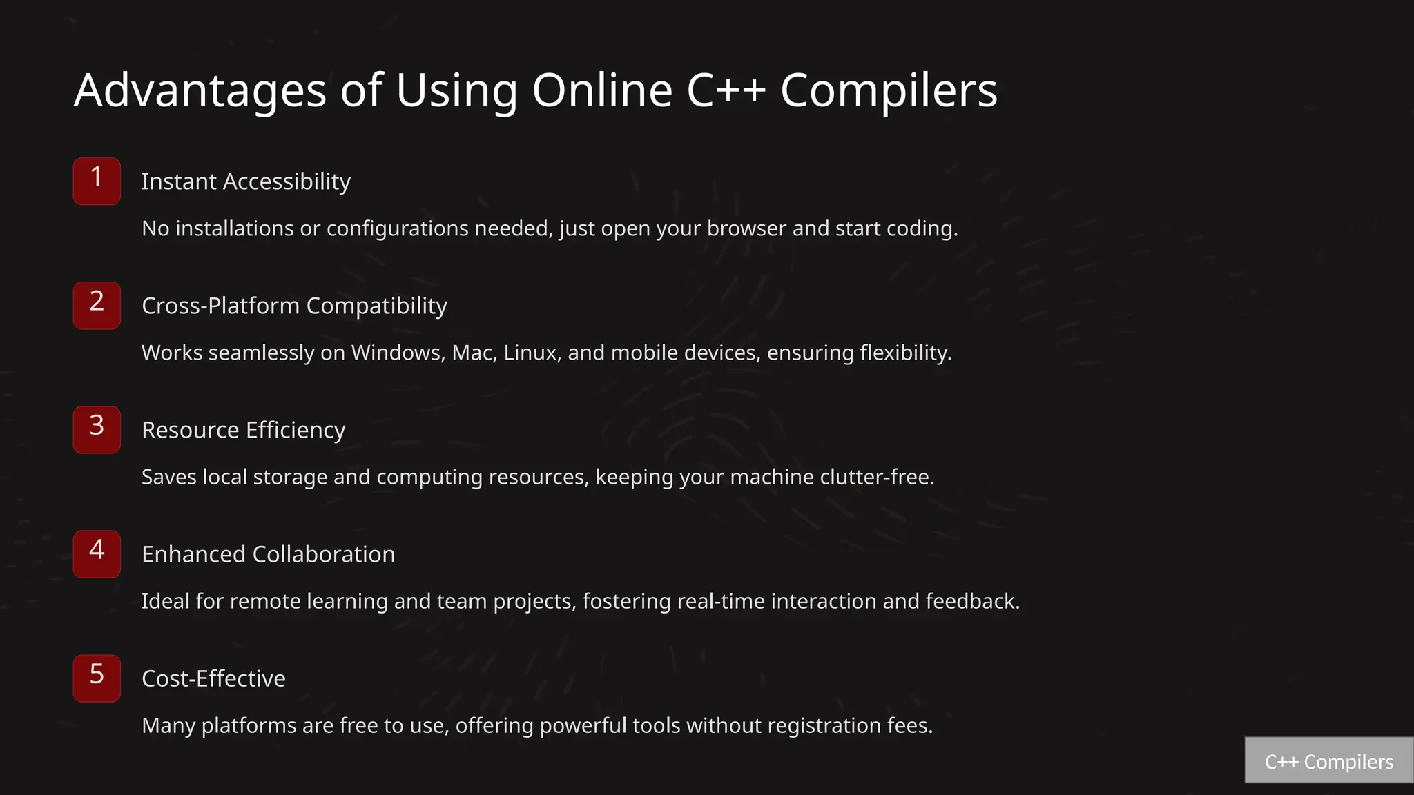 Advantages of Using Online C++ Compilers
1 Instant Accessibility
No installations or configurations needed, just open your browser and start coding.
2 Cross-Platform Compatibility
Works seamlessly on Windows, Mac, Linux, and mobile devices, ensuring flexibility.
3 Resource Efficiency
Saves local storage and computing resources, keeping your machine clutter-free.
4 Enhanced Collaboration
Ideal for remote learning and team projects, fostering real-time interaction and feedback.
5 Cost-Effective
Many platforms are free to use, offering powerful tools without registration fees.
C++ Compilers
 