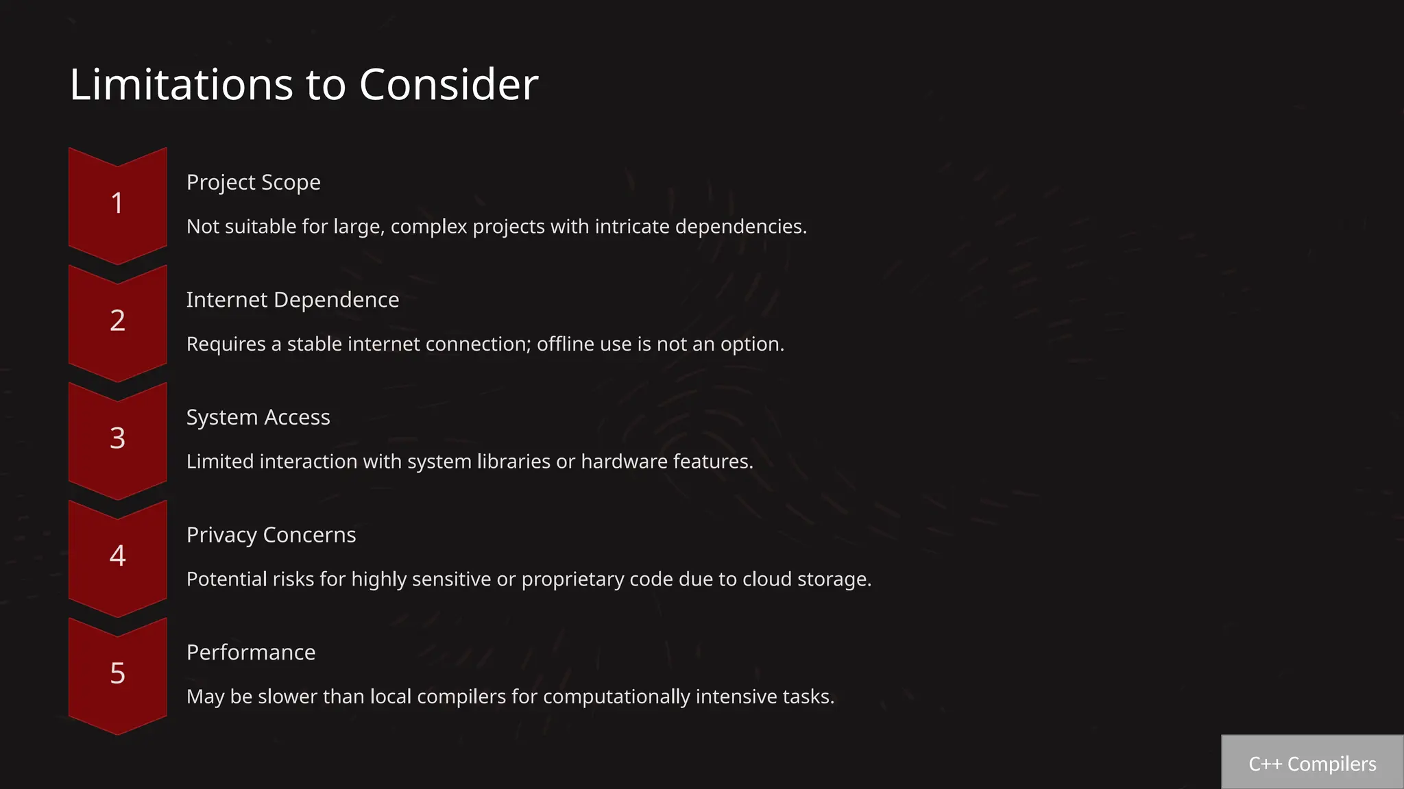 Limitations to Consider
Project Scope
Not suitable for large, complex projects with intricate dependencies.
Internet Dependence
Requires a stable internet connection; offline use is not an option.
System Access
Limited interaction with system libraries or hardware features.
Privacy Concerns
Potential risks for highly sensitive or proprietary code due to cloud storage.
Performance
May be slower than local compilers for computationally intensive tasks.
C++ Compilers
 