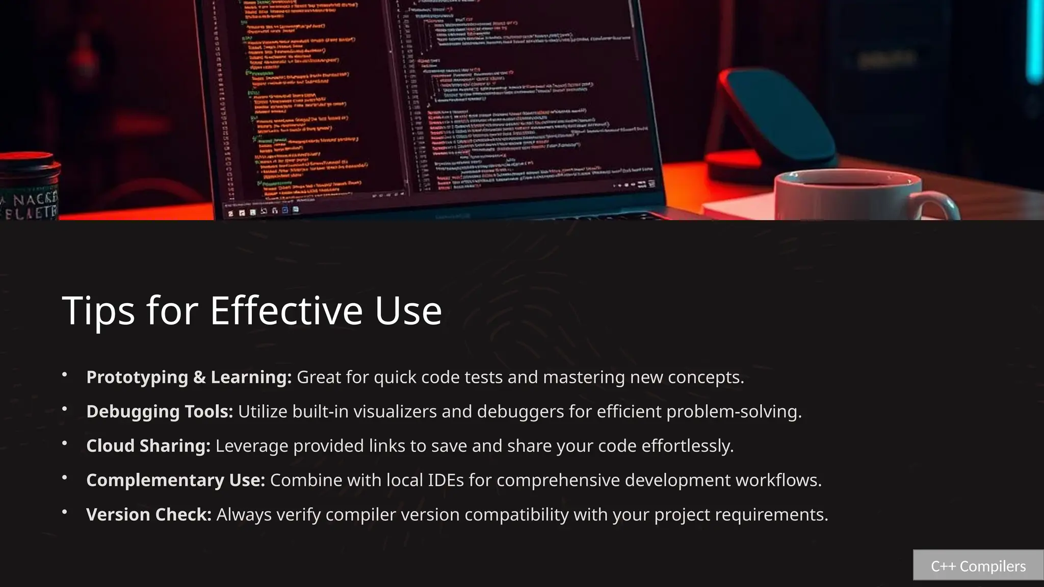 Tips for Effective Use
• Prototyping & Learning: Great for quick code tests and mastering new concepts.
• Debugging Tools: Utilize built-in visualizers and debuggers for efficient problem-solving.
• Cloud Sharing: Leverage provided links to save and share your code effortlessly.
• Complementary Use: Combine with local IDEs for comprehensive development workflows.
• Version Check: Always verify compiler version compatibility with your project requirements.
C++ Compilers
 