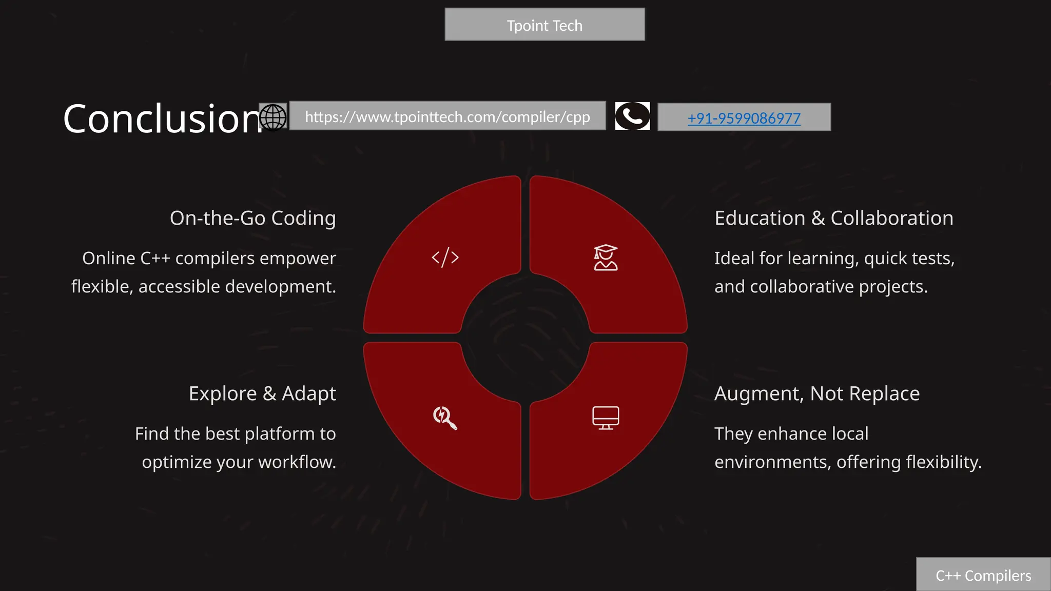 Conclusion
On-the-Go Coding
Online C++ compilers empower
flexible, accessible development.
Education & Collaboration
Ideal for learning, quick tests,
and collaborative projects.
Augment, Not Replace
They enhance local
environments, offering flexibility.
Explore & Adapt
Find the best platform to
optimize your workflow.
C++ Compilers
Tpoint Tech
https://www.tpointtech.com/compiler/cpp +91-9599086977
 