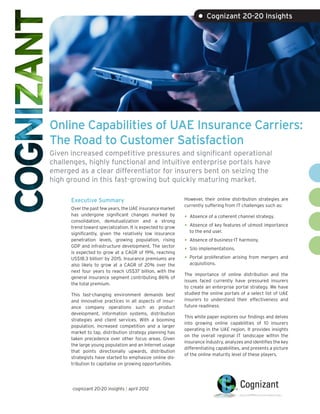 • Cognizant 20-20 Insights




Online Capabilities of UAE Insurance Carriers:
The Road to Customer Satisfaction
Given increased competitive pressures and significant operational
challenges, highly functional and intuitive enterprise portals have
emerged as a clear differentiator for insurers bent on seizing the
high ground in this fast-growing but quickly maturing market.

      Executive Summary                                     However, their online distribution strategies are
                                                            currently suffering from IT challenges such as:
      Over the past few years, the UAE insurance market
      has undergone significant changes marked by
      consolidation, demutualization and a strong
                                                            •	 Absence of a coherent channel strategy.
      trend toward specialization. It is expected to grow   •	 Absence of key features of utmost importance
      significantly, given the relatively low insurance       to the end user.
      penetration levels, growing population, rising        •	 Absence of business-IT harmony.
      GDP and infrastructure development. The sector
      is expected to grow at a CAGR of 19%, reaching
                                                            •	 Silo implementations.
      US$18.3 billion1 by 2015. Insurance premiums are      •	 Portal proliferation arising from mergers and
      also likely to grow at a CAGR of 20% over the           acquisitions.
      next four years to reach US$37 billion, with the
                                                            The importance of online distribution and the
      general insurance segment contributing 86% of
                                                            issues faced currently have pressured insurers
      the total premium.
                                                            to create an enterprise portal strategy. We have
      This fast-changing environment demands best           studied the online portals of a select list of UAE
      and innovative practices in all aspects of insur-     insurers to understand their effectiveness and
      ance company operations such as product               future readiness.
      development, information systems, distribution
                                                            This white paper explores our findings and delves
      strategies and client services. With a booming
                                                            into growing online capabilities of 10 insurers
      population, increased competition and a larger
                                                            operating in the UAE region. It provides insights
      market to tap, distribution strategy planning has
                                                            on the overall regional IT landscape within the
      taken precedence over other focus areas. Given
                                                            insurance industry, analyzes and identifies the key
      the large young population and an Internet usage
                                                            differentiating capabilities, and presents a picture
      that points directionally upwards, distribution
                                                            of the online maturity level of these players.
      strategists have started to emphasize online dis-
      tribution to capitalise on growing opportunities.




      cognizant 20-20 insights | april 2012
 