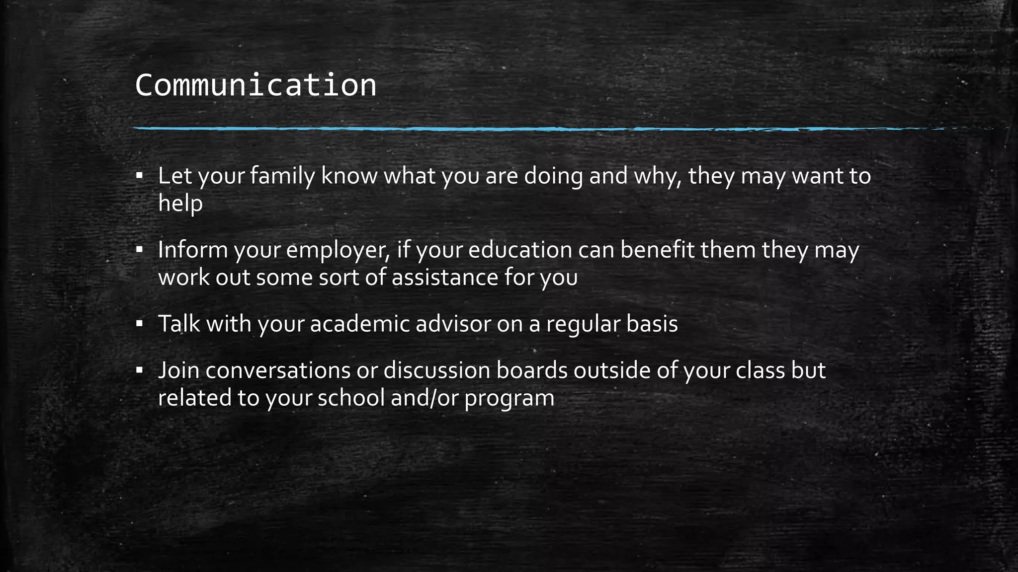 Communication
▪ Let your family know what you are doing and why, they may want to
help
▪ Inform your employer, if your education can benefit them they may
work out some sort of assistance for you
▪ Talk with your academic advisor on a regular basis
▪ Join conversations or discussion boards outside of your class but
related to your school and/or program
 