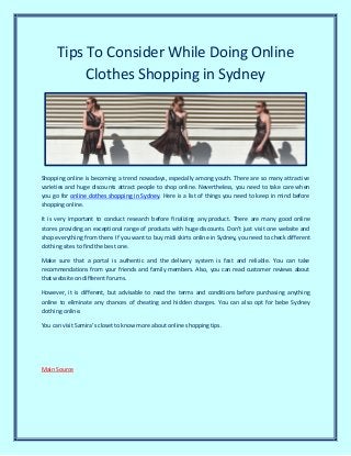 Tips To Consider While Doing Online
Clothes Shopping in Sydney
Shopping online is becoming a trend nowadays, especially among youth. There are so many attractive
varieties and huge discounts attract people to shop online. Nevertheless, you need to take care when
you go for online clothes shopping in Sydney. Here is a list of things you need to keep in mind before
shopping online.
It is very important to conduct research before finalizing any product. There are many good online
stores providing an exceptional range of products with huge discounts. Don’t just visit one website and
shop everything from there. If you want to buy midi skirts online in Sydney, you need to check different
clothing sites to find the best one.
Make sure that a portal is authentic and the delivery system is fast and reliable. You can take
recommendations from your friends and family members. Also, you can read customer reviews about
that website on different forums.
However, it is different, but advisable to read the terms and conditions before purchasing anything
online to eliminate any chances of cheating and hidden charges. You can also opt for bebe Sydney
clothing online.
You can visit Samira’s closet to know more about online shopping tips.
Main Source
 