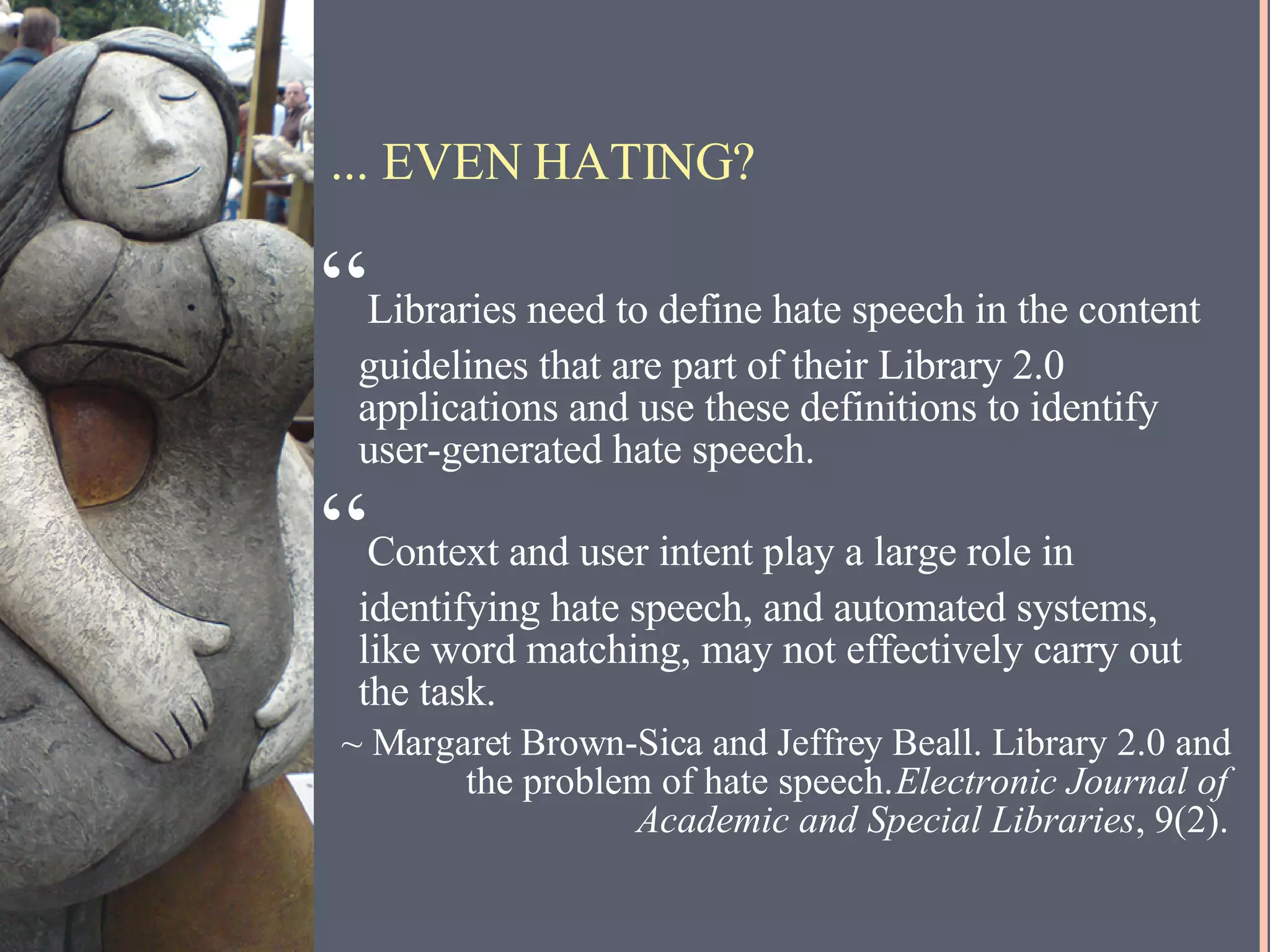 ... EVEN HATING? “ Libraries need to define hate speech in the content guidelines that are part of their Library 2.0 applications and use these definitions to identify user-generated hate speech. “ Context and user intent play a large role in identifying hate speech, and automated systems, like word matching, may not effectively carry out the task. ~ Margaret Brown-Sica and Jeffrey Beall. Library 2.0 and the problem of hate speech.  Electronic Journal of Academic and Special Libraries , 9(2). 