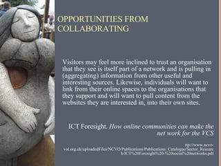 OPPORTUNITIES FROM COLLABORATING  “ Visitors may feel more inclined to trust an organisation that they see is itself part of a network and is pulling in (aggregating) information from other useful and interesting sources. Likewise, individuals will want to link from their online spaces to the organisations that they support and will want to pull content from the websites they are interested in, into their own sites.  ~ ICT Foresight.  How online communities can make the net work for the VCS http://www.ncvo-vol.org.uk/uploadedFiles/NCVO/Publications/Publications_Catalogue/Sector_Research/ICT%20Foresight%20-%20social%20networks.pdf 