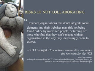 RISKS OF NOT COLLABORATING “ However, organisations that don’t integrate social elements into their websites may risk not being found online by interested people, or turning off those who find that they can’t engage with an organisation in the way they increasingly come to expect. ~ ICT Foresight.  How online communities can make the net work for the VCS http://www.ncvo-vol.org.uk/uploadedFiles/NCVO/Publications/Publications_Catalogue/Sector_Research/ICT%20Foresight%20-%20social%20networks.pdf 