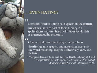 ... EVEN HATING? “ Libraries need to define hate speech in the content guidelines that are part of their Library 2.0 applications and use these definitions to identify user-generated hate speech. “ Context and user intent play a large role in identifying hate speech, and automated systems, like word matching, may not effectively carry out the task. ~ Margaret Brown-Sica and Jeffrey Beall. Library 2.0 and the problem of hate speech.  Electronic Journal of Academic and Special Libraries , 9(2). 
