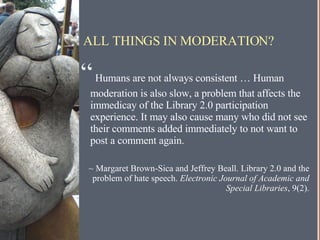 ALL THINGS IN MODERATION? “   Humans are not always consistent … Human moderation is also slow, a problem that affects the immedicay of the Library 2.0 participation experience. It may also cause many who did not see their comments added immediately to not want to post a comment again. ~ Margaret Brown-Sica and Jeffrey Beall. Library 2.0 and the problem of hate speech.  Electronic Journal of Academic and Special Libraries , 9(2). 