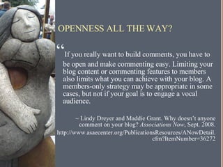 OPENNESS ALL THE WAY? “ If you really want to build comments, you have to be open and make commenting easy. Limiting your blog content or commenting features to members also limits what you can achieve with your blog. A members-only strategy may be appropriate in some cases, but not if your goal is to engage a vocal audience. ~ Lindy Dreyer and Maddie Grant. Why doesn’t anyone comment on your blog?  Associations Now , Sept. 2008. http://www.asaecenter.org/PublicationsResources/ANowDetail.cfm?ItemNumber=36272 