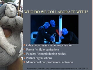 WHO DO WE COLLABORATE WITH? Other departments in our organisation Parent / child organisations Funders / commissioning bodies Partner organisations Members of our professional networks Photo credit: yuan2003, http://www.flickr.com/photos/yuan2003/1796355617/ 