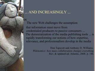 ... AND INCREASINGLY ... “ The new Web challenges the assumption  that information must move from  credentialed producers to passive consumers ... The democratization of the media publishing tools ... is rapidly transforming our notions of how expertise, relevance, and professionalism develop in the media Don Tapscott and Anthony D. Williams.  Wikinomics: how mass collaboration changes everything. Rev. & updated ed. Atlantic, 2008. p. 146. 