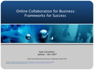 Online Collaboration for Business: Frameworks for Success  Kate Carruthers  Sydney - Dec 2007 Online Social Networking & Business Collaboration World 2007 This work is licensed under the Creative Commons Attribution-Noncommercial-Share Alike 2.5 Australia License. To view a copy of this license, visit  http://creativecommons.org/licenses/by-nc-sa/2.5/au/ 