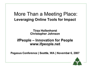 More Than a Meeting Place:
  Leveraging Online Tools for Impact

               Tirza Hollenhorst
              Christopher Johnson

    ifPeople – Innovation for People
           www.ifpeople.net

Pegasus Conference | Seattle, WA | November 6, 2007
 