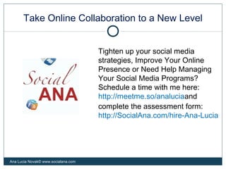 Take Online Collaboration to a New Level
Ana Lucia Novak© www.socialana.com
Tighten up your social media
strategies, Improve Your Online
Presence or Need Help Managing
Your Social Media Programs?
Schedule a time with me here:
http://meetme.so/analuciaand
complete the assessment form:
http://SocialAna.com/hire-Ana-Lucia
 