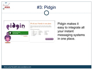 #3: Pidgin
Pidgin makes it
easy to integrate all
your instant
messaging systems
in one place.
Ana Lucia Novak© www.socialana.com
 