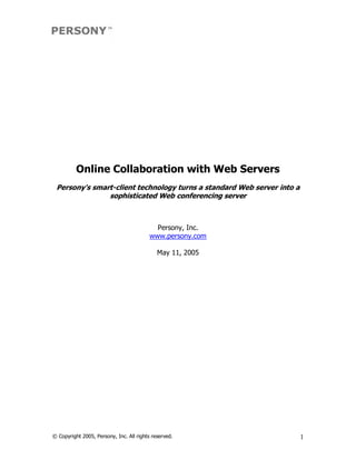 Online Collaboration with Web Servers 
 Persony's smart­client technology turns a standard Web server into a 
               sophisticated Web conferencing server 



                                            Persony, Inc. 
                                          www.persony.com 

                                             May 11, 2005




© Copyright 2005, Persony, Inc. All rights reserved.                 1 
 