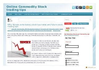 Online Commodity StockOnline Commodity Stock
trading tipstrading tips
Free Stock tips, share market tips, Commodity market, Gold Silver tips, Nif ty f uture tips,Free Stock tips, share market tips, Commodity market, Gold Silver tips, Nif ty f uture tips,
Commodity trading call, Stock tips, Agri Bullion tips, NCDEX tips, Stock trading tipsCommodity trading call, Stock tips, Agri Bullion tips, NCDEX tips, Stock trading tips
MCX
NCDEX
Nifty Sensex sinks below, stock tips today and future stock
trading tips
10:47 bank nifty, best stock tips , BSE Bombay stock exchange, Commodity tips, Indian stock market, market
trading call, Nifty future tips, Nifty trading call, NSE India, stock future call, Stock tips today No comments
"Free stock tips, Nifty future tips, Live stock market,Indian stock market, stock tips today, intraday stock
future call, option call put, share market tips, Commodity market tips, Live MCX tips, Commodity call
today"
The market is still now trade flat note, the nifty sinks
below 6000 early trade on Monday. The BSE sensex
decline now 77.96 points at 19682.34 and the NSE nifty
decline 29.80 points at 5956.15. Intraday trade segments
about 648 shares have progressive, 628 shares have
decline and 76 shares are unchanged.
Key gainers:- Infosys 4.62%, Lupin 2.25%, Bharti Airtel
1.44%, Bank of Baroda 1.26%, Gail 1.11%, Dr. Reddys
1.05%, Cipla 0.81%, SBIN 0.40%, Coal India 0.38%.
Key losers:- Bajaj Auto 3.59%, Maruti 2.86%, Hermotoco 2.76%, Grasim 2.10%, Ranbaxy 1.96%,
Indusindbk 1.94%, Powergrid 1.81%, Kotak bank 1.81%, Sesa Goa 1.80.
Popular Tags Blog Archives
Search
Commodity-Future-tips
Like 324
Get Daily Free Stock and Commodity tips
Send Your Mobile Number
Get Free Trial
* Required
NAME *
MOBILE NO *
SERVICES *
FREE STOCK TIPS
NIFTY FUTURE TIPS
5 DAYS FREE TRIAL
HOME FREE TRIAL LIVE MCX NCDEX PRICE NIFTY STOCK CALL TODAY COMMODITY BLOG
PDFmyURL.com
 
