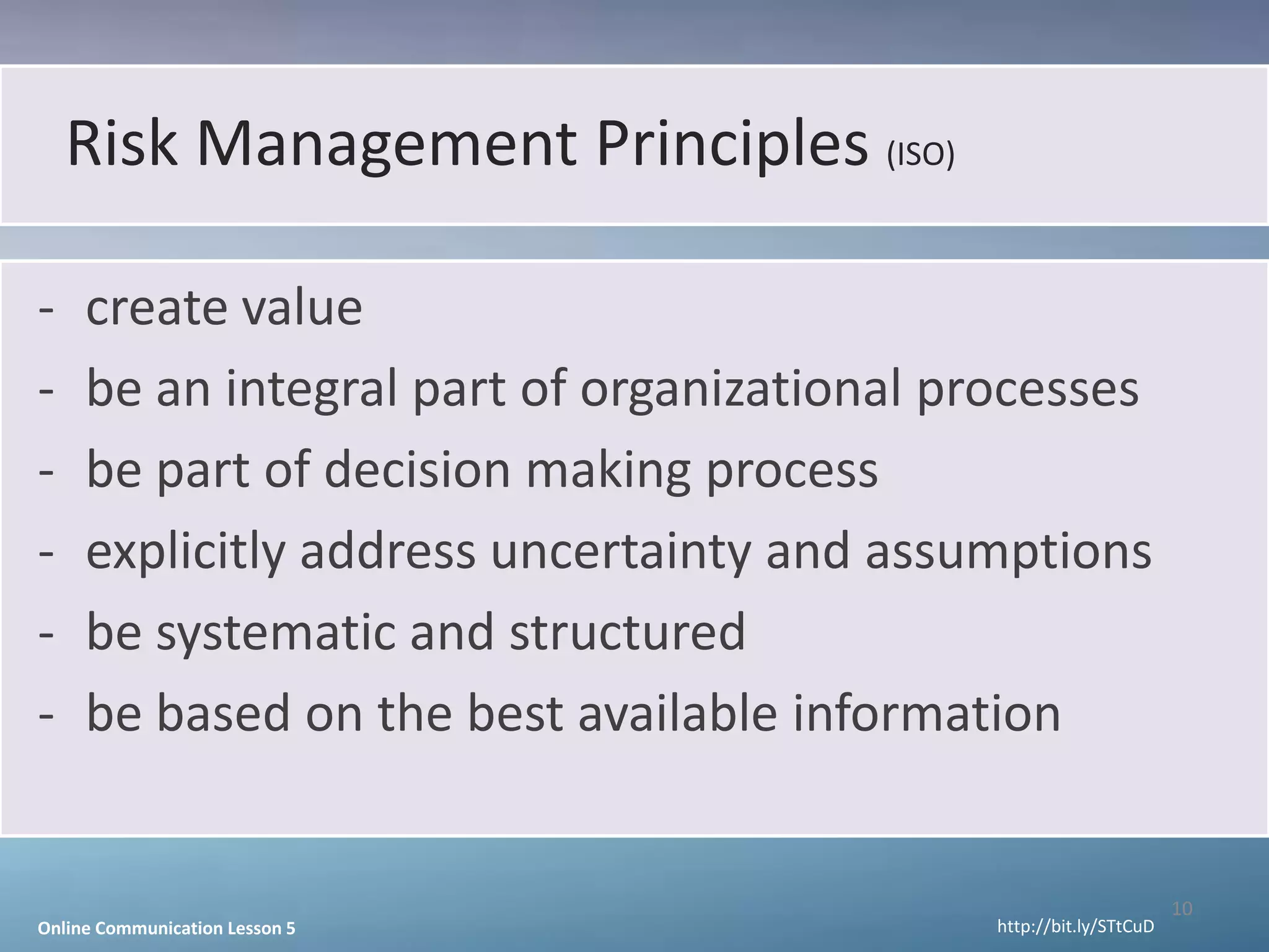 Risk Management Principles (ISO)

-    create value
-    be an integral part of organizational processes
-    be part of decision making process
-    explicitly address uncertainty and assumptions
-    be systematic and structured
-    be based on the best available information


                                                                    10
Online Communication Lesson 5                http://bit.ly/STtCuD
 