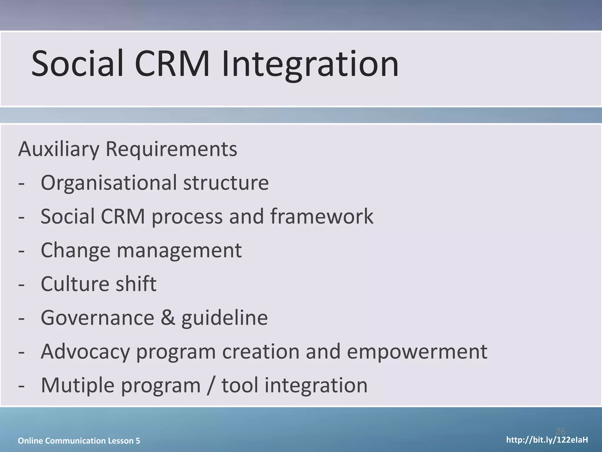 Social CRM Integration
Auxiliary Requirements
- Organisational structure
- Social CRM process and framework
- Change management
- Culture shift
- Governance & guideline
- Advocacy program creation and empowerment
- Mutiple program / tool integration
                                                          26
Online Communication Lesson 5                 http://bit.ly/122eIaH
 
