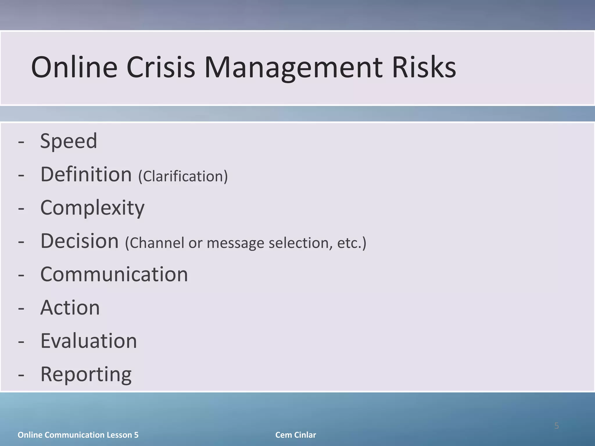 Online Crisis Management Risks

-    Speed
-    Definition (Clarification)
-    Complexity
-    Decision (Channel or message selection, etc.)
-    Communication
-    Action
-    Evaluation
-    Reporting

                                                     5
Online Communication Lesson 5        Cem Cinlar
 