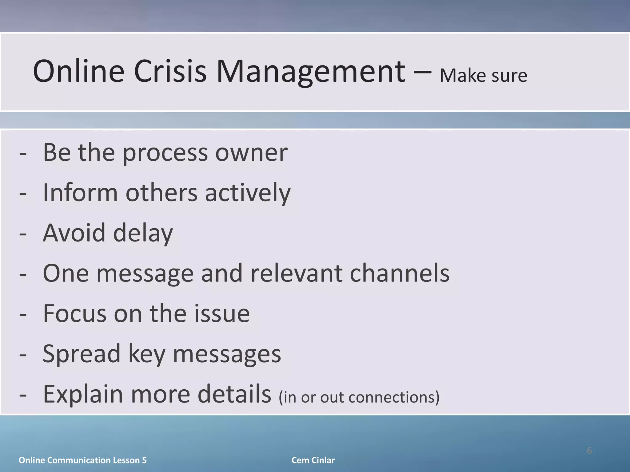 Online Crisis Management – Make sure

-    Be the process owner
-    Inform others actively
-    Avoid delay
-    One message and relevant channels
-    Focus on the issue
-    Spread key messages
-    Explain more details (in or out connections)
                                                    6
Online Communication Lesson 5   Cem Cinlar
 